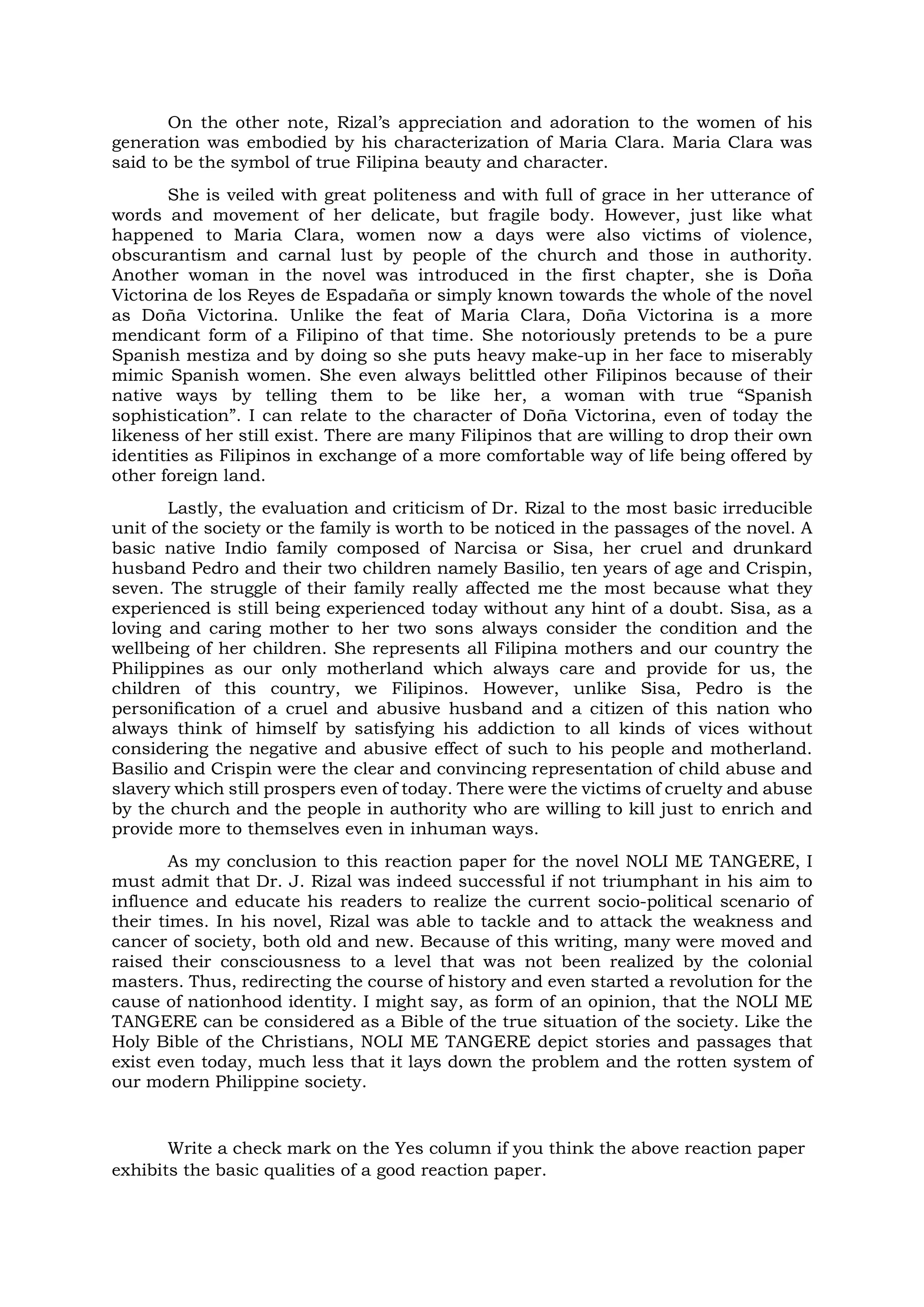 On the other note, Rizal’s appreciation and adoration to the women of his
generation was embodied by his characterization of Maria Clara. Maria Clara was
said to be the symbol of true Filipina beauty and character.
She is veiled with great politeness and with full of grace in her utterance of
words and movement of her delicate, but fragile body. However, just like what
happened to Maria Clara, women now a days were also victims of violence,
obscurantism and carnal lust by people of the church and those in authority.
Another woman in the novel was introduced in the first chapter, she is Doña
Victorina de los Reyes de Espadaña or simply known towards the whole of the novel
as Doña Victorina. Unlike the feat of Maria Clara, Doña Victorina is a more
mendicant form of a Filipino of that time. She notoriously pretends to be a pure
Spanish mestiza and by doing so she puts heavy make-up in her face to miserably
mimic Spanish women. She even always belittled other Filipinos because of their
native ways by telling them to be like her, a woman with true “Spanish
sophistication”. I can relate to the character of Doña Victorina, even of today the
likeness of her still exist. There are many Filipinos that are willing to drop their own
identities as Filipinos in exchange of a more comfortable way of life being offered by
other foreign land.
Lastly, the evaluation and criticism of Dr. Rizal to the most basic irreducible
unit of the society or the family is worth to be noticed in the passages of the novel. A
basic native Indio family composed of Narcisa or Sisa, her cruel and drunkard
husband Pedro and their two children namely Basilio, ten years of age and Crispin,
seven. The struggle of their family really affected me the most because what they
experienced is still being experienced today without any hint of a doubt. Sisa, as a
loving and caring mother to her two sons always consider the condition and the
wellbeing of her children. She represents all Filipina mothers and our country the
Philippines as our only motherland which always care and provide for us, the
children of this country, we Filipinos. However, unlike Sisa, Pedro is the
personification of a cruel and abusive husband and a citizen of this nation who
always think of himself by satisfying his addiction to all kinds of vices without
considering the negative and abusive effect of such to his people and motherland.
Basilio and Crispin were the clear and convincing representation of child abuse and
slavery which still prospers even of today. There were the victims of cruelty and abuse
by the church and the people in authority who are willing to kill just to enrich and
provide more to themselves even in inhuman ways.
As my conclusion to this reaction paper for the novel NOLI ME TANGERE, I
must admit that Dr. J. Rizal was indeed successful if not triumphant in his aim to
influence and educate his readers to realize the current socio-political scenario of
their times. In his novel, Rizal was able to tackle and to attack the weakness and
cancer of society, both old and new. Because of this writing, many were moved and
raised their consciousness to a level that was not been realized by the colonial
masters. Thus, redirecting the course of history and even started a revolution for the
cause of nationhood identity. I might say, as form of an opinion, that the NOLI ME
TANGERE can be considered as a Bible of the true situation of the society. Like the
Holy Bible of the Christians, NOLI ME TANGERE depict stories and passages that
exist even today, much less that it lays down the problem and the rotten system of
our modern Philippine society.
Write a check mark on the Yes column if you think the above reaction paper
exhibits the basic qualities of a good reaction paper.
 