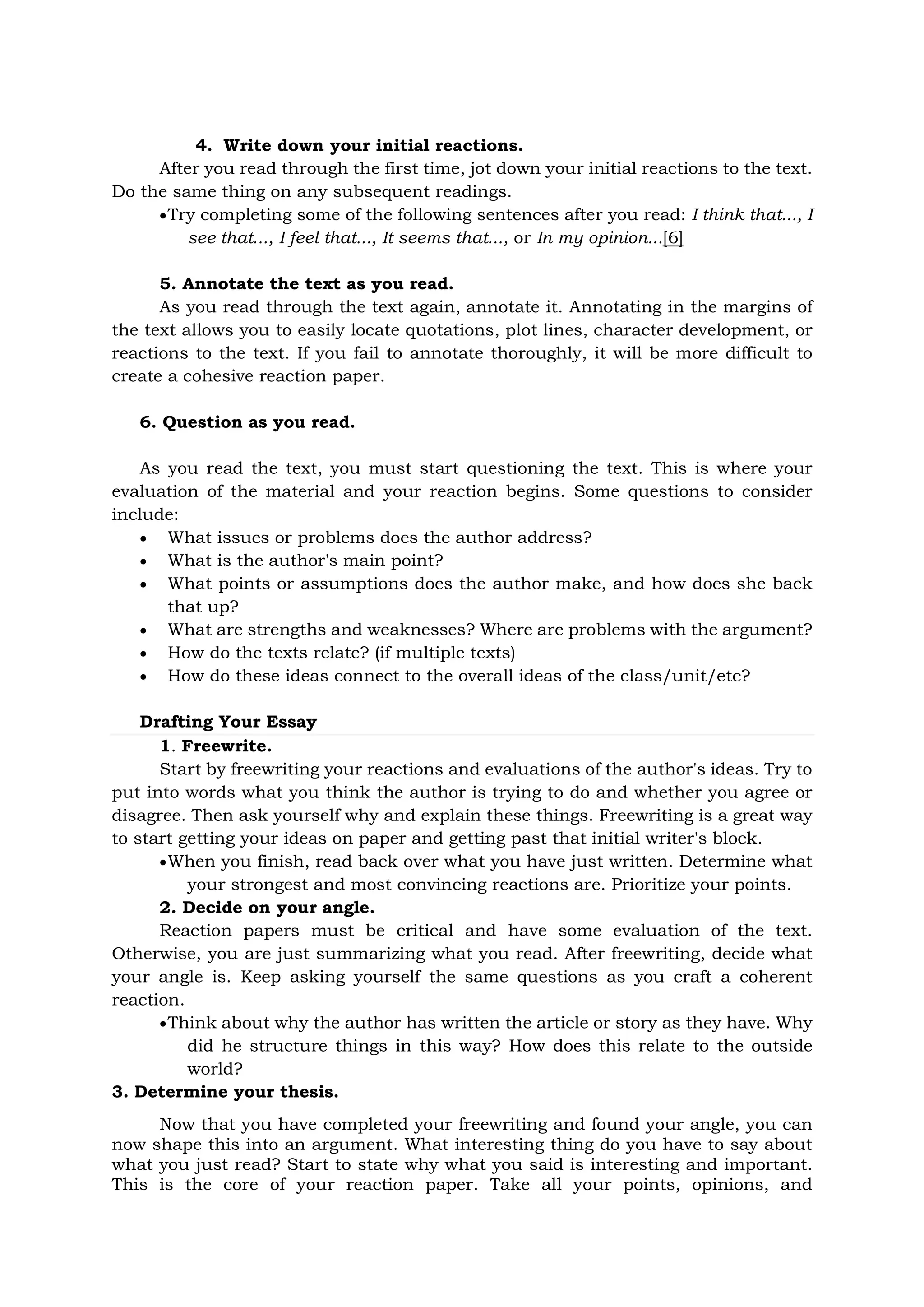 4. Write down your initial reactions.
After you read through the first time, jot down your initial reactions to the text.
Do the same thing on any subsequent readings.
Try completing some of the following sentences after you read: I think that..., I
see that..., I feel that..., It seems that..., or In my opinion...[6]
5. Annotate the text as you read.
As you read through the text again, annotate it. Annotating in the margins of
the text allows you to easily locate quotations, plot lines, character development, or
reactions to the text. If you fail to annotate thoroughly, it will be more difficult to
create a cohesive reaction paper.
6. Question as you read.
As you read the text, you must start questioning the text. This is where your
evaluation of the material and your reaction begins. Some questions to consider
include:
 What issues or problems does the author address?
 What is the author's main point?
 What points or assumptions does the author make, and how does she back
that up?
 What are strengths and weaknesses? Where are problems with the argument?
 How do the texts relate? (if multiple texts)
 How do these ideas connect to the overall ideas of the class/unit/etc?
Drafting Your Essay
1. Freewrite.
Start by freewriting your reactions and evaluations of the author's ideas. Try to
put into words what you think the author is trying to do and whether you agree or
disagree. Then ask yourself why and explain these things. Freewriting is a great way
to start getting your ideas on paper and getting past that initial writer's block.
When you finish, read back over what you have just written. Determine what
your strongest and most convincing reactions are. Prioritize your points.
2. Decide on your angle.
Reaction papers must be critical and have some evaluation of the text.
Otherwise, you are just summarizing what you read. After freewriting, decide what
your angle is. Keep asking yourself the same questions as you craft a coherent
reaction.
Think about why the author has written the article or story as they have. Why
did he structure things in this way? How does this relate to the outside
world?
3. Determine your thesis.
Now that you have completed your freewriting and found your angle, you can
now shape this into an argument. What interesting thing do you have to say about
what you just read? Start to state why what you said is interesting and important.
This is the core of your reaction paper. Take all your points, opinions, and
 