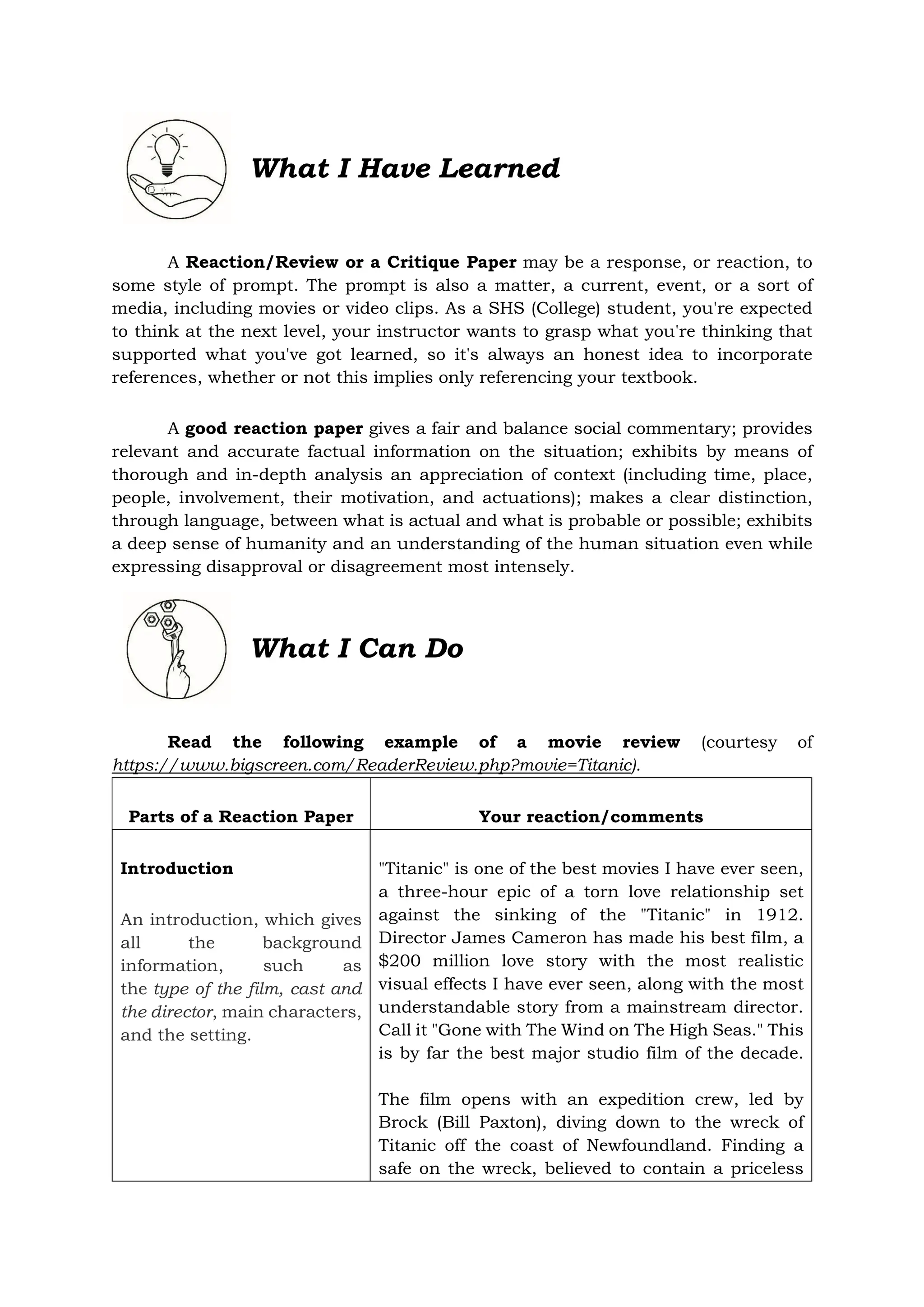 What I Have Learned
A Reaction/Review or a Critique Paper may be a response, or reaction, to
some style of prompt. The prompt is also a matter, a current, event, or a sort of
media, including movies or video clips. As a SHS (College) student, you're expected
to think at the next level, your instructor wants to grasp what you're thinking that
supported what you've got learned, so it's always an honest idea to incorporate
references, whether or not this implies only referencing your textbook.
A good reaction paper gives a fair and balance social commentary; provides
relevant and accurate factual information on the situation; exhibits by means of
thorough and in-depth analysis an appreciation of context (including time, place,
people, involvement, their motivation, and actuations); makes a clear distinction,
through language, between what is actual and what is probable or possible; exhibits
a deep sense of humanity and an understanding of the human situation even while
expressing disapproval or disagreement most intensely.
Read the following example of a movie review (courtesy of
https://www.bigscreen.com/ReaderReview.php?movie=Titanic).
Parts of a Reaction Paper Your reaction/comments
Introduction
An introduction, which gives
all the background
information, such as
the type of the film, cast and
the director, main characters,
and the setting.
"Titanic" is one of the best movies I have ever seen,
a three-hour epic of a torn love relationship set
against the sinking of the "Titanic" in 1912.
Director James Cameron has made his best film, a
$200 million love story with the most realistic
visual effects I have ever seen, along with the most
understandable story from a mainstream director.
Call it "Gone with The Wind on The High Seas." This
is by far the best major studio film of the decade.
The film opens with an expedition crew, led by
Brock (Bill Paxton), diving down to the wreck of
Titanic off the coast of Newfoundland. Finding a
safe on the wreck, believed to contain a priceless
What I Can Do
 