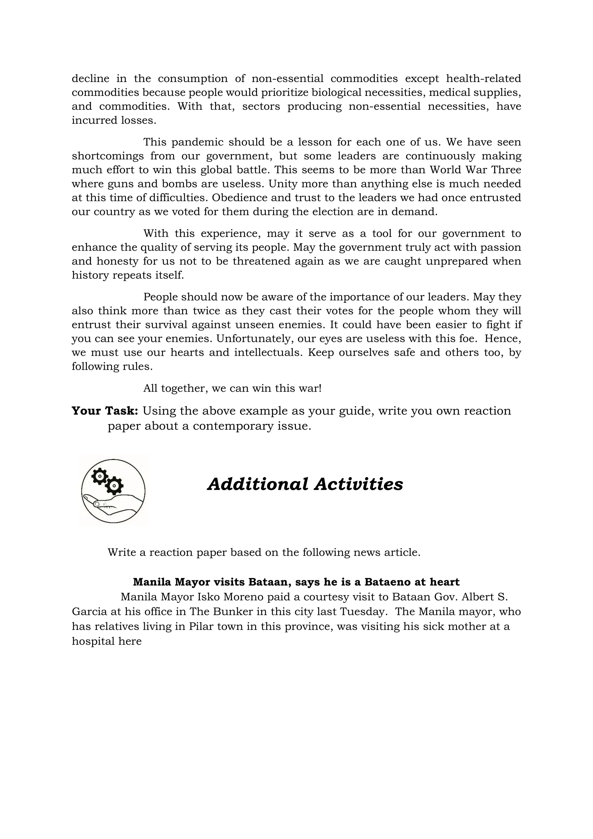 decline in the consumption of non-essential commodities except health-related
commodities because people would prioritize biological necessities, medical supplies,
and commodities. With that, sectors producing non-essential necessities, have
incurred losses.
This pandemic should be a lesson for each one of us. We have seen
shortcomings from our government, but some leaders are continuously making
much effort to win this global battle. This seems to be more than World War Three
where guns and bombs are useless. Unity more than anything else is much needed
at this time of difficulties. Obedience and trust to the leaders we had once entrusted
our country as we voted for them during the election are in demand.
With this experience, may it serve as a tool for our government to
enhance the quality of serving its people. May the government truly act with passion
and honesty for us not to be threatened again as we are caught unprepared when
history repeats itself.
People should now be aware of the importance of our leaders. May they
also think more than twice as they cast their votes for the people whom they will
entrust their survival against unseen enemies. It could have been easier to fight if
you can see your enemies. Unfortunately, our eyes are useless with this foe. Hence,
we must use our hearts and intellectuals. Keep ourselves safe and others too, by
following rules.
All together, we can win this war!
Your Task: Using the above example as your guide, write you own reaction
paper about a contemporary issue.
Write a reaction paper based on the following news article.
Manila Mayor visits Bataan, says he is a Bataeno at heart
Manila Mayor Isko Moreno paid a courtesy visit to Bataan Gov. Albert S.
Garcia at his office in The Bunker in this city last Tuesday. The Manila mayor, who
has relatives living in Pilar town in this province, was visiting his sick mother at a
hospital here
Additional Activities
 