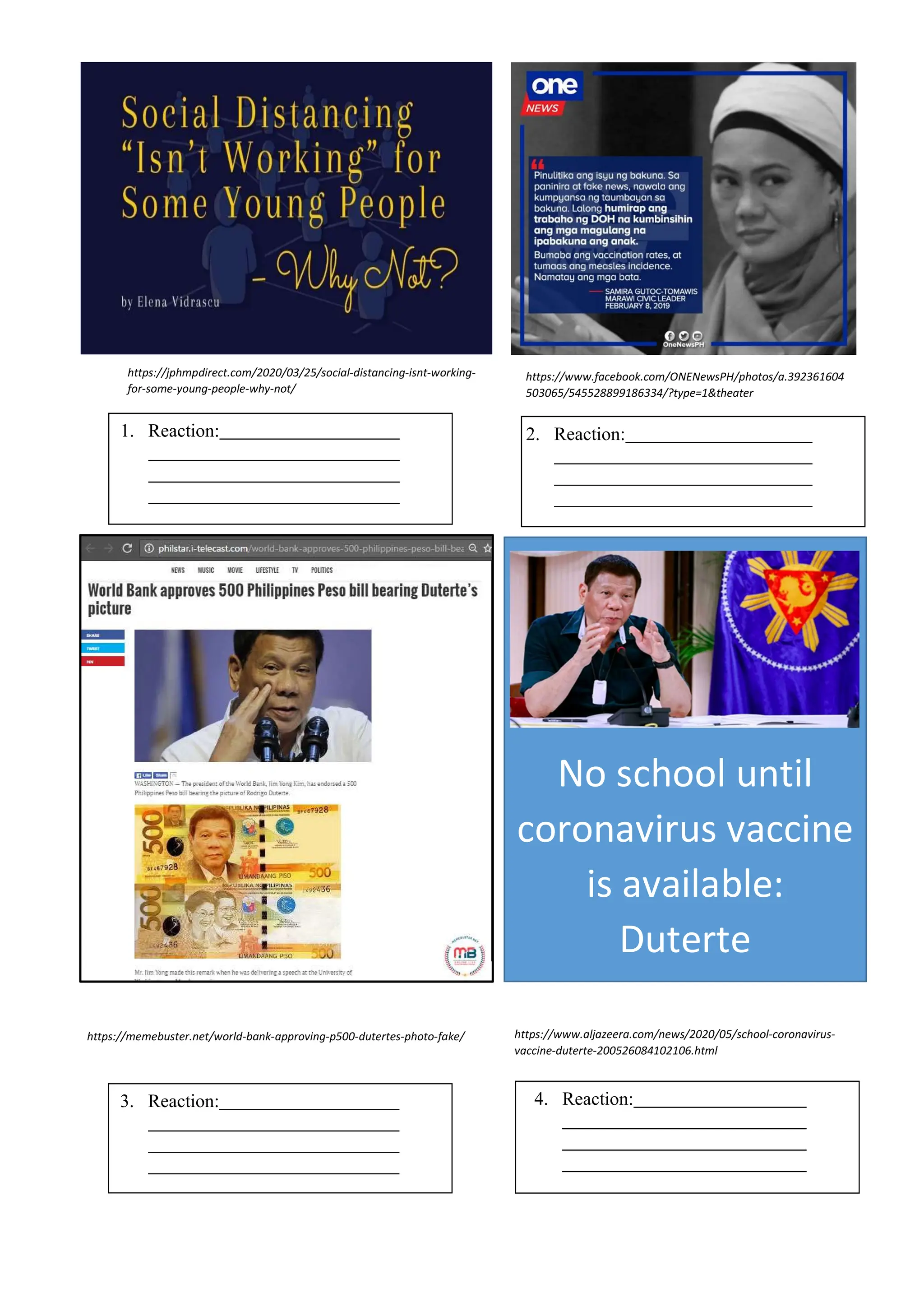 No school until
coronavirus vaccine
is available:
Duterte
1. Reaction: 2. Reaction:
3. Reaction: 4. Reaction:
https://m.facebook.com/hontiverosrisa/posts/101
61608466580657
https://jphmpdirect.com/2020/03/25/social-distancing-isnt-working-
for-some-young-people-why-not/
https://www.facebook.com/ONENewsPH/photos/a.392361604
503065/545528899186334/?type=1&theater
https://memebuster.net/world-bank-approving-p500-dutertes-photo-fake/ https://www.aljazeera.com/news/2020/05/school-coronavirus-
vaccine-duterte-200526084102106.html
 