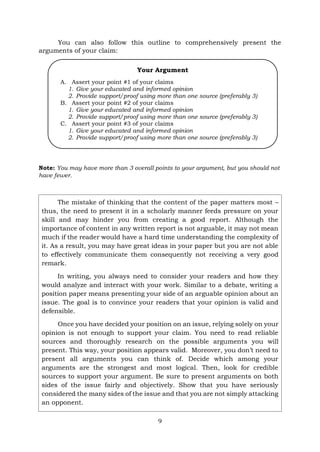 9
You can also follow this outline to comprehensively present the
arguments of your claim:
Note: You may have more than 3 overall points to your argument, but you should not
have fewer.
The mistake of thinking that the content of the paper matters most –
thus, the need to present it in a scholarly manner feeds pressure on your
skill and may hinder you from creating a good report. Although the
importance of content in any written report is not arguable, it may not mean
much if the reader would have a hard time understanding the complexity of
it. As a result, you may have great ideas in your paper but you are not able
to effectively communicate them consequently not receiving a very good
remark.
In writing, you always need to consider your readers and how they
would analyze and interact with your work. Similar to a debate, writing a
position paper means presenting your side of an arguable opinion about an
issue. The goal is to convince your readers that your opinion is valid and
defensible.
Once you have decided your position on an issue, relying solely on your
opinion is not enough to support your claim. You need to read reliable
sources and thoroughly research on the possible arguments you will
present. This way, your position appears valid. Moreover, you don’t need to
present all arguments you can think of. Decide which among your
arguments are the strongest and most logical. Then, look for credible
sources to support your argument. Be sure to present arguments on both
sides of the issue fairly and objectively. Show that you have seriously
considered the many sides of the issue and that you are not simply attacking
an opponent.
Your Argument
A. Assert your point #1 of your claims
1. Give your educated and informed opinion
2. Provide support/proof using more than one source (preferably 3)
B. Assert your point #2 of your claims
1. Give your educated and informed opinion
2. Provide support/proof using more than one source (preferably 3)
C. Assert your point #3 of your claims
1. Give your educated and informed opinion
2. Provide support/proof using more than one source (preferably 3)
 