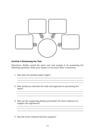 12
Activity 4 Evaluating the Text
Directions: Briefly reread the given text and analyze it by answering the
following questions. State your answer in not more than 5 sentences.
1. How does the position paper begin?
_____________________________________________________________________
_____________________________________________________________________
_____________________________________________________________________
2. How would you describe the style and approach in presenting the
ideas?
___________________________________________________________________________
___________________________________________________________________________
___________________________________________________________________________
3. How are the supporting details presented? Are there evidences to
support the arguments?
_____________________________________________________________________
_____________________________________________________________________
_____________________________________________________________________
4. Has the writer achieved his/her purpose?
 