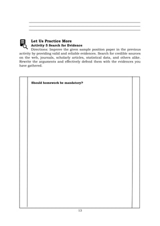 13
_____________________________________________________________________
_____________________________________________________________________
_____________________________________________________________________
Let Us Practice More
Activity 5 Search for Evidence
Directions: Improve the given sample position paper in the previous
activity by providing valid and reliable evidences. Search for credible sources
on the web, journals, scholarly articles, statistical data, and others alike.
Rewrite the arguments and effectively defend them with the evidences you
have gathered.
Should homework be mandatory?
 