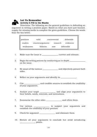 14
Let Us Remember
Activity 6 Fill in the Blanks
Directions: The following are the general guidelines in defending an
argument in writing a position paper. Based on what you have just learned,
supply the missing words to complete the given guidelines. Choose the words
from the box below.
positions valid controversial debatable
readers counterarguments research evidences
weaknesses fallacies new defensible
1. Make sure the issue is ________________, current and relevant.
2. Begin the writing process by conducting an in-depth ________________
on the issue.
3. Be aware of the various ________________ and objectively present both
sides.
4. Reflect on your arguments and identify its ________________.
5. Cite ________________ and credible sources to establish the credibility
of your arguments.
6. Analyze your target ________________ and align your arguments to
their beliefs, needs, interests, and motivations.
7. Summarize the other sides ________________ and refute them.
8. Use various ________________ to support your arguments and
establish the credibility of your position.
9. Check for argument ________________ and eliminate them.
10. Restate all your arguments to conclude but avoid introducing
________________ points.
 