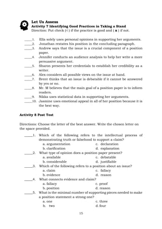 15
Let Us Assess
Activity 7 Identifying Good Practices in Taking a Stand
Direction: Put check (√ ) if the practice is good and ( x ) if not.
_____1. Ella solely uses personal opinions in supporting her arguments.
_____2. Jonathan restates his position in the concluding paragraph.
_____3. Andrew says that the issue is a crucial component of a position
paper.
_____4. Jennifer conducts an audience analysis to help her write a more
persuasive argument.
_____5. Sharon presents her credentials to establish her credibility as a
writer.
_____6. Alex considers all possible views on the issue at hand.
_____7. Brent thinks that an issue is debatable if it cannot be answered
by yes or no.
_____8. Mr. M believes that the main goal of a position paper is to inform
readers.
_____9. Nikka uses statistical data in supporting her arguments.
_____10. Jasmine uses emotional appeal in all of her position because it is
the best way.
Activity 8 Post Test
Directions: Choose the letter of the best answer. Write the chosen letter on
the space provided.
_____1. Which of the following refers to the intellectual process of
demonstrating truth or falsehood to support a claim?
a. argumentation
b. clarification
c. declaration
d. explanation
_____2. What type of opinion does a position paper present?
a. available
b. considerable
c. debatable
d. justifiable
_____3. Which of the following refers to a position about an issue?
a. claim
b. evidence
c. fallacy
d. reason
_____4. What connects evidence and claim?
a. fallacy c. proof
b. position d. reason
_____5. What is the minimal number of supporting pieces needed to make
a position statement a strong one?
a. one
b. two
c. three
d. four
 