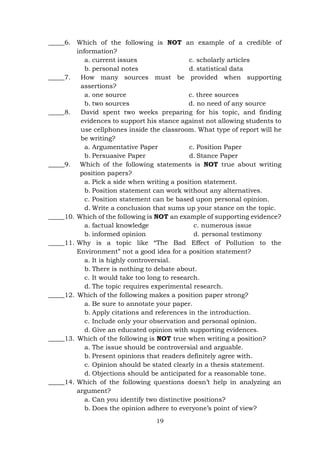 19
_____6. Which of the following is NOT an example of a credible of
information?
a. current issues
b. personal notes
c. scholarly articles
d. statistical data
_____7. How many sources must be provided when supporting
assertions?
a. one source c. three sources
b. two sources d. no need of any source
_____8. David spent two weeks preparing for his topic, and finding
evidences to support his stance against not allowing students to
use cellphones inside the classroom. What type of report will he
be writing?
a. Argumentative Paper
b. Persuasive Paper
c. Position Paper
d. Stance Paper
_____9. Which of the following statements is NOT true about writing
position papers?
a. Pick a side when writing a position statement.
b. Position statement can work without any alternatives.
c. Position statement can be based upon personal opinion.
d. Write a conclusion that sums up your stance on the topic.
_____10. Which of the following is NOT an example of supporting evidence?
a. factual knowledge c. numerous issue
b. informed opinion d. personal testimony
_____11. Why is a topic like “The Bad Effect of Pollution to the
Environment” not a good idea for a position statement?
a. It is highly controversial.
b. There is nothing to debate about.
c. It would take too long to research.
d. The topic requires experimental research.
_____12. Which of the following makes a position paper strong?
a. Be sure to annotate your paper.
b. Apply citations and references in the introduction.
c. Include only your observation and personal opinion.
d. Give an educated opinion with supporting evidences.
_____13. Which of the following is NOT true when writing a position?
a. The issue should be controversial and arguable.
b. Present opinions that readers definitely agree with.
c. Opinion should be stated clearly in a thesis statement.
d. Objections should be anticipated for a reasonable tone.
_____14. Which of the following questions doesn’t help in analyzing an
argument?
a. Can you identify two distinctive positions?
b. Does the opinion adhere to everyone’s point of view?
 