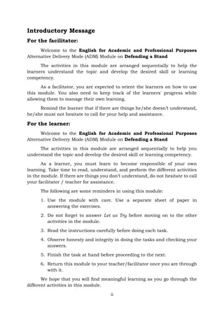 ii
Introductory Message
For the facilitator:
Welcome to the English for Academic and Professional Purposes
Alternative Delivery Mode (ADM) Module on Defending a Stand
The activities in this module are arranged sequentially to help the
learners understand the topic and develop the desired skill or learning
competency.
As a facilitator, you are expected to orient the learners on how to use
this module. You also need to keep track of the learners' progress while
allowing them to manage their own learning.
Remind the learner that if there are things he/she doesn’t understand,
he/she must not hesitate to call for your help and assistance.
For the learner:
Welcome to the English for Academic and Professional Purposes
Alternative Delivery Mode (ADM) Module on Defending a Stand
The activities in this module are arranged sequentially to help you
understand the topic and develop the desired skill or learning competency.
As a learner, you must learn to become responsible of your own
learning. Take time to read, understand, and perform the different activities
in the module. If there are things you don’t understand, do not hesitate to call
your facilitator / teacher for assistance.
The following are some reminders in using this module:
1. Use the module with care. Use a separate sheet of paper in
answering the exercises.
2. Do not forget to answer Let us Try before moving on to the other
activities in the module.
3. Read the instructions carefully before doing each task.
4. Observe honesty and integrity in doing the tasks and checking your
answers.
5. Finish the task at hand before proceeding to the next.
6. Return this module to your teacher/facilitator once you are through
with it.
We hope that you will find meaningful learning as you go through the
different activities in this module.
 