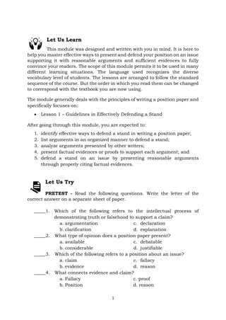 1
Let Us Learn
This module was designed and written with you in mind. It is here to
help you master effective ways to present and defend your position on an issue
supporting it with reasonable arguments and sufficient evidences to fully
convince your readers. The scope of this module permits it to be used in many
different learning situations. The language used recognizes the diverse
vocabulary level of students. The lessons are arranged to follow the standard
sequence of the course. But the order in which you read them can be changed
to correspond with the textbook you are now using.
The module generally deals with the principles of writing a position paper and
specifically focuses on:
• Lesson 1 – Guidelines in Effectively Defending a Stand
After going through this module, you are expected to:
1. identify effective ways to defend a stand in writing a position paper;
2. list arguments in an organized manner to defend a stand;
3. analyze arguments presented by other writers;
4. present factual evidences or proofs to support each argument; and
5. defend a stand on an issue by presenting reasonable arguments
through properly citing factual evidences.
Let Us Try
PRETEST - Read the following questions. Write the letter of the
correct answer on a separate sheet of paper.
_____1. Which of the following refers to the intellectual process of
demonstrating truth or falsehood to support a claim?
a. argumentation
b. clarification
c. declaration
d. explanation
_____2. What type of opinion does a position paper present?
a. available
b. considerable
c. debatable
d. justifiable
_____3. Which of the following refers to a position about an issue?
a. claim
b. evidence
c. fallacy
d. reason
_____4. What connects evidence and claim?
a. Fallacy c. proof
b. Position d. reason
 