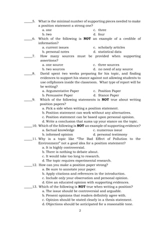 2
_____5. What is the minimal number of supporting pieces needed to make
a position statement a strong one?
a. one
b. two
c. three
d. four
_____6. Which of the following is NOT an example of a credible of
information?
a. current issues
b. personal notes
c. scholarly articles
d. statistical data
_____7. How many sources must be provided when supporting
assertions?
a. one source c. three sources
b. two sources d. no need of any source
_____8. David spent two weeks preparing for his topic, and finding
evidences to support his stance against not allowing students to
use cellphones inside the classroom. What type of report will he
be writing?
a. Argumentative Paper
b. Persuasive Paper
c. Position Paper
d. Stance Paper
_____9. Which of the following statements is NOT true about writing
position papers?
a. Pick a side when writing a position statement.
b. Position statement can work without any alternatives.
c. Position statement can be based upon personal opinion.
d. Write a conclusion that sums up your stance on the topic.
_____10. Which of the following is NOT an example of supporting evidence?
a. factual knowledge c. numerous issue
b. informed opinion d. personal testimony
_____11. Why is a topic like “The Bad Effect of Pollution to the
Environment” not a good idea for a position statement?
a. It is highly controversial.
b. There is nothing to debate about.
c. It would take too long to research.
d. The topic requires experimental research.
_____12. How can you make a position paper strong?
a. Be sure to annotate your paper.
b. Apply citations and references in the introduction.
c. Include only your observation and personal opinion.
d. Give an educated opinion with supporting evidences.
_____13. Which of the following is NOT true when writing a position?
a. The issue should be controversial and arguable.
b. Present opinions that readers definitely agree with.
c. Opinion should be stated clearly in a thesis statement.
d. Objections should be anticipated for a reasonable tone.
 