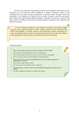 13
Internet, for educational purposes is widely used to gather information, to do
research or to do queries about problems or doubts. However, most of the
household do not have internet connection to access online learning tools and
materials to be released by DepEd such as online lessons, tutorials and power
point slides and self-learning modules (SLMs). Through the internet, students will
have access to different alternative learning delivery modalities like distance and
blended learning.
As the national president of the Supreme Student Government (SSG)
council, write a position paper to DICT urging internet service providers like
PLDT and GLOBE to provide cheaper and accessible internet connection to
every household mainly used for educational purposes only. State the effects
of learning while using internet and without internet connectivity.
Guide Questions:
✓
Does your paper present a clear statement of the topic?
✓
Does the paper provide background on why it is important?
✓
Does the paper clearly present your point or stand on the first paragraph?
✓
Does your paper support and acknowledge the opposing points?
✓
Does the content contain transitional devices that adds, opposes or
emphasizes a point?
✓
Is the issue being written timely?
✓
Does the paper provide possible counter arguments?
✓
Does the paper contain valid and reasonable arguments to present the
stand?
✓
Are there sufficient evidences to support the stand?
 