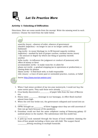 14
Let Us Practice More
Activity 1: Unlocking of Difficulties
Directions: Here are some words from the excerpt. Write the missing word in each
sentence. Choose the word from the table below.
anarchy (noun) – absence of order; absence of government
obsolete (adjective) – no longer in use or no longer useful; old-
fashioned
clog (verb) – to cause blockage in; to fill beyond capacity reckless
(adjective) – marked by lack of proper caution; careless excess (noun)
– the amount or degree by which one thing or quantity exceeds
another
bribe (verb) – to influence the judgment or conduct of (someone) with
offers of money or favor
accommodate (verb) – to make room for; to allow for
phase out (verb) – a gradual stopping (as in operations or production); a
closing down by phases
blame (verb) – to find fault with; to hold responsible
relic (noun) – a trace of some past or outmoded practice, custom, or belief
Source: https://www.merriam-webster.com/
1. When I had minor accident of my ten-year motorcycle, I could not buy the
same motor parts. They said those were already __________.
2. Cruz family discovered a __________ of paper bills from the time of Marcos
era.
3. Heavy rains __________ drainage in our barangay, in effect flood reached
almost knee-high.
4. When the civil war broke out, the government collapsed and turned into an
__________.
5. OFWs brought an __________ of three luggage since they are still uncertain if
they can go back because of the pandemic.
6. Grandma could not find the same cellphone casing of Samsung galaxy J2
android phone in the market. The saleswoman told this model has
__________.
7. A pick-up truck rammed through the house of local residents claiming the
lives of four people including a three-year old child. The suspect faced
__________driving resulting to multiple homicide.
 