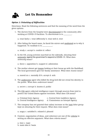 18
Let Us Remember
Option 1: Unlocking of Difficulties
Directions: Read the following sentences and find the meaning of the word from the
given options.
1. The doctors from the hospital were discriminated in the community after
working at COVID-19 facilities. To discriminate is to _________.
a. treat fairly c. treat differently b. treat well d. evict
2. After failing the board exam, he faced the mirror and meditated as to why it
happened. To meditate is to ___________.
a. study c. accept b. comfort d. reflect
3. In the US, young activists marched on the sidewalk, shouting their
animosity against the government‟s respond to COVID-19. What does
animosity mean?
a. favor c. opposition b. support d. admiration
4. The mother almost got insane looking at their house go with the flashflood.
The local government gave her family assistance. What does insane mean?
a. moved on c. mentally ill b. accept d. sick
5. The undercover agent who killed the drug lord did not reveal his identity to
the public. What does undercover mean?
a. secret c. corrupt b. known d. public
6. The CIA agent collected intelligence report through sources from intel to
protect the United States against terrorists. What does CIA mean?
a. Criminal Inter-Agency c. Central Inter-taskforce Agency
b. Central Intelligence Agency d. Commission on Interpol Agency
7. The company has not granted their salary increase so the irate labor group
kept on shouting for their request. What does irate mean?
a. angry c. satisfied b. relaxed d. pleased
8. Content, organization of ideas, and coherence are one of the criteria in
writing an effective argument. What does criteria mean?
a. hint c. topic
b. main idea d. basis
 