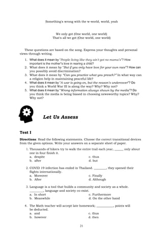 21
Something's wrong with the w-world, world, yeah
We only got (One world, one world)
That's all we got (One world, one world)
These questions are based on the song. Express your thoughts and personal
views through writing.
1. What does it mean by “People living like they ain't got no mama’s”? How
important is the mother‟s love in rearing a child?
2. What does it mean by “But if you only have love for your own race”? How can
you possibly avoid discrimination?
3. What does it mean by “Can you practice what you preach?” In what way can
a religion help in maintaining peaceful life?
4. What does it mean by “A war is going on, but the reason’s undercover”? Do
you think a World War III is along the way? Why? Why not?
5. What does it mean by “Wrong information always shown by the media”? Do
you think the media is being biased in choosing newsworthy topics? Why?
Why not?
Let Us Assess
Test I
Directions: Read the following statements. Choose the correct transitional devices
from the given options. Write your answers on a separate sheet of paper.
1. Thousands of hikers try to walk the entire trail each year, ______ only about
one in four finish it.
a. despite c. thus
b. after d. but
2. COVID 19 infection has ended in Thailand. ________, they opened their
flights internationally.
a. Moreover c. Finally
b. After d. Although
3. Language is a tool that builds a community and society as a whole.
_________, language and society co-exist.
a. In short c. Furthermore
b. Meanwhile d. On the other hand
4. The Math teacher will accept late homework; ___________, points will
be deducted.
a. and c. thus
b. however d. then
 