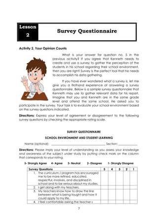 7
Lesson
2
Survey Questionnaire
Activity 2. Your Opinion Counts
What is your answer for question no. 5 in the
previous activity? If you agree that Kenneth needs to
create and use a survey to gather the perception of the
students in his school regarding their school environment,
then you are right! Survey is the perfect tool that he needs
to accomplish his data gathering.
If you have ever wondered what a survey is, let me
give you a firsthand experience of answering a survey
questionnaire. Below is a sample survey questionnaire that
Kenneth may use to gather relevant data for his report.
Imagine that you and Kenneth are in the same grade
level and attend the same school. He asked you to
participate in the survey. Your task is to evaluate your school environment based
on the survey questions indicated.
Directions: Express your level of agreement or disagreement to the following
survey questions by checking the appropriate rating scale.
SURVEY QUESTIONNAIRE
SCHOOL ENVIRONMENT AND STUDENT LEARNING
Name (optional): _____________________________________ Section: _____________
Directions: Please imply your level of understanding as you assess your knowledge
and awareness of the subject under study by putting check mark on the column
that corresponds to your rating.
5- Strongly Agree 4- Agree 3- Neutral 2- Disagree 1- Strongly Disagree
Survey Questions 5 4 3 2 1
1. The curriculum / program has encouraged
me to be more refined, educated,
respectful, involves, and disciplined in
school and to be serious about my studies.
2. I get along with my teachers.
3. My teachers know how to draw the line
between what is being taught and how it
could apply to my life.
4. I feel comfortable asking the teacher s
 