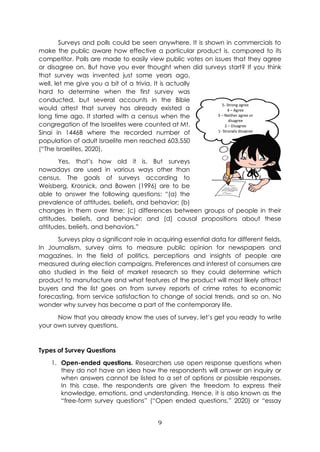 9
Surveys and polls could be seen anywhere. It is shown in commercials to
make the public aware how effective a particular product is, compared to its
competitor. Polls are made to easily view public votes on issues that they agree
or disagree on. But have you ever thought when did surveys start? If you think
that survey was invented just some years ago,
well, let me give you a bit of a trivia. It is actually
hard to determine when the first survey was
conducted, but several accounts in the Bible
would attest that survey has already existed a
long time ago. It started with a census when the
congregation of the Israelites were counted at Mt.
Sinai in 1446B where the recorded number of
population of adult Israelite men reached 603,550
(“The Israelites, 2020).
Yes, that’s how old it is. But surveys
nowadays are used in various ways other than
census. The goals of surveys according to
Weisberg, Krosnick, and Bowen (1996) are to be
able to answer the following questions: “(a) the
prevalence of attitudes, beliefs, and behavior; (b)
changes in them over time; (c) differences between groups of people in their
attitudes, beliefs, and behavior; and (d) causal propositions about these
attitudes, beliefs, and behaviors.”
Surveys play a significant role in acquiring essential data for different fields.
In Journalism, survey aims to measure public opinion for newspapers and
magazines. In the field of politics, perceptions and insights of people are
measured during election campaigns. Preferences and interest of consumers are
also studied in the field of market research so they could determine which
product to manufacture and what features of the product will most likely attract
buyers and the list goes on from survey reports of crime rates to economic
forecasting, from service satisfaction to change of social trends, and so on. No
wonder why survey has become a part of the contemporary life.
Now that you already know the uses of survey, let’s get you ready to write
your own survey questions.
Types of Survey Questions
1. Open-ended questions. Researchers use open response questions when
they do not have an idea how the respondents will answer an inquiry or
when answers cannot be listed to a set of options or possible responses.
In this case, the respondents are given the freedom to express their
knowledge, emotions, and understanding. Hence, it is also known as the
“free-form survey questions” (“Open ended questions,” 2020) or “essay
5- Strong agree
4 – Agree
3 – Neither agree or
disagree
2 – Disagree
1- Strongly disagree
 