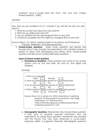 10
questions” since it usually starts with ‘how’, ‘tell’, and ‘why’ (“Open
ended questions,” 2020).
Example:
Now that you are enrolled in K-12, I wonder if you will tell me how you feel
about it.
1. What do you like most about this new system?
2. What do you dislike most about it?
3. Are you satisfied with this new program? Why or why not?
4. Is there any possibility that this might be changed? Why or why not?
Source: Dapat, J.O. (2016). Applied English for Academic and Professional
Purposes. Philippines: JFS Publishing Services.
2. Closed-ended questions. These survey questions are precise and
focused since it only provides the respondents with a limited number of
options to select from (Developing and writing, 2013). Closed-ended
questions are also known as fixed alternative questions.
Types of Closed-ended questions
a. Dichotomous Questions. These questions are consist of two answer
options such as true and false, yes and no, and agree and
disagree.
Example:
1. What is your gender?
Male Female
2. Have you played video games on your smartphone?
Yes No
3. Do you like playing video games on your smartphone?
Yes No
4. Which platform do you prefer for playing video games?
Online Computer
Source: Clow, K.E. & James, K.E. (2014). Essentials of marketing
research: Putting research into practice. USA: Sage
Publications, Inc. Retrieved from
https://methods.sagepub.com/Book/essentials-of-
marketing-research/n11.xml
b. Demographic Questions. Researchers may include these questions
if they want to ascertain personal information from the
respondents. By asking these questions, researchers are provided
with the factors that may have influenced a survey-takers’
responses, belief, or judgment. Basically, demographic questions
 