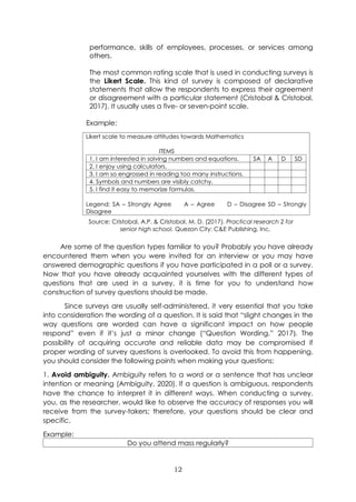 12
performance, skills of employees, processes, or services among
others.
The most common rating scale that is used in conducting surveys is
the Likert Scale. This kind of survey is composed of declarative
statements that allow the respondents to express their agreement
or disagreement with a particular statement (Cristobal & Cristobal,
2017). It usually uses a five- or seven-point scale.
Example:
Likert scale to measure attitudes towards Mathematics
ITEMS
1. I am interested in solving numbers and equations. SA A D SD
2. I enjoy using calculators.
3. I am so engrossed in reading too many instructions.
4. Symbols and numbers are visibly catchy.
5. I find it easy to memorize formulas.
Legend: SA – Strongly Agree A – Agree D – Disagree SD – Strongly
Disagree
Are some of the question types familiar to you? Probably you have already
encountered them when you were invited for an interview or you may have
answered demographic questions if you have participated in a poll or a survey.
Now that you have already acquainted yourselves with the different types of
questions that are used in a survey, it is time for you to understand how
construction of survey questions should be made.
Since surveys are usually self-administered, it very essential that you take
into consideration the wording of a question. It is said that “slight changes in the
way questions are worded can have a significant impact on how people
respond” even if it’s just a minor change (“Question Wording,” 2017). The
possibility of acquiring accurate and reliable data may be compromised if
proper wording of survey questions is overlooked. To avoid this from happening,
you should consider the following points when making your questions:
1. Avoid ambiguity. Ambiguity refers to a word or a sentence that has unclear
intention or meaning (Ambiguity, 2020). If a question is ambiguous, respondents
have the chance to interpret it in different ways. When conducting a survey,
you, as the researcher, would like to observe the accuracy of responses you will
receive from the survey-takers; therefore, your questions should be clear and
specific.
Example:
Do you attend mass regularly?
Source: Cristobal, A.P. & Cristobal, M. D. (2017). Practical research 2 for
senior high school. Quezon City: C&E Publishing, Inc.
 