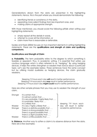 23
Generalizations drawn from the data are presented in the highlighting
statements. Hence, this is the part where you should demonstrate the following:
• identifying trends or consistency in the data,
• separating more salient findings from less important ones, and
• making claims of appropriate strength.
With those mentioned, you should avoid the following pitfalls when writing your
highlighting statements:
• simply repeat all the details in words,
• attempt to cover all the information, or
• claim more than is reasonable or defensible.
Swales and Feak (2004) focuses on two important elements in writing highlighting
statements. These are the qualifications and strength of claim and qualifying
comparisons.
Qualifications and Strength of Claim
a. Probability. The term probability refers to the degree to which something is
feasible or apparent. Thus, in academic writing, it is essential that writers use
cautious language which is often referred to as “hedging.” By using hedging
devices, it helps the writers strengthen or weaken their stance about a particular
topic. Let’s see the examples below. These sentences have the same concept
but by utilizing modal auxiliaries as hedging devices, the claim gradually
weakens.
Sleeping 7-9 hours each day will result in better performance.
Sleeping 7-9 hours each day may result in better performance.
Sleeping 7-9 hours each day might/could result in better performance.
Here are other sample phrases that you may use to weaken the strength of your
claim.
Stronger
Weaker
It is certain that . . .
It is almost certain that . . .
It is very probable / highly likely that . . .
It is probable / likely that . . .
It is unlikely that . . .
It is very / highly unlikely that . . .
sleeping 7-9 hours each
day will result in better
academic performance.
Stronger
Weaker
There is a definite possibility that . . .
There is a strong possibility that . . .
There is a good possibility that . . .
There is a slight possibility that . . .
There is a little possibility that . . .
b. Distance. Another way to soften a claim is to observe distance from the data.
Here are a few examples:
 