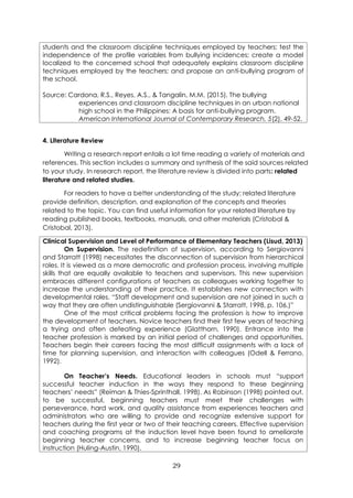 29
students and the classroom discipline techniques employed by teachers; test the
independence of the profile variables from bullying incidences; create a model
localized to the concerned school that adequately explains classroom discipline
techniques employed by the teachers; and propose an anti-bullying program of
the school.
Source: Cardona, R.S., Reyes, A.S., & Tangalin, M.M. (2015). The bullying
experiences and classroom discipline techniques in an urban national
high school in the Philippines: A basis for anti-bullying program.
American International Journal of Contemporary Research, 5(2), 49-52.
4. Literature Review
Writing a research report entails a lot time reading a variety of materials and
references. This section includes a summary and synthesis of the said sources related
to your study. In research report, the literature review is divided into parts: related
literature and related studies.
For readers to have a better understanding of the study; related literature
provide definition, description, and explanation of the concepts and theories
related to the topic. You can find useful information for your related literature by
reading published books, textbooks, manuals, and other materials (Cristobal &
Cristobal, 2013).
Clinical Supervision and Level of Performance of Elementary Teachers (Lisud, 2013)
On Supervision. The redefinition of supervision, according to Sergiovanni
and Starratt (1998) necessitates the disconnection of supervision from hierarchical
roles. It is viewed as a more democratic and profession process, involving multiple
skills that are equally available to teachers and supervisors. This new supervision
embraces different configurations of teachers as colleagues working together to
increase the understanding of their practice. It establishes new connection with
developmental roles. “Staff development and supervision are not joined in such a
way that they are often undistinguishable (Sergiovanni & Starratt, 1998, p. 106.)”
One of the most critical problems facing the profession is how to improve
the development of teachers. Novice teachers find their first few years of teaching
a trying and often defeating experience (Glatthorn, 1990). Entrance into the
teacher profession is marked by an initial period of challenges and opportunities.
Teachers begin their careers facing the most difficult assignments with a lack of
time for planning supervision, and interaction with colleagues (Odell & Ferrano,
1992).
On Teacher’s Needs. Educational leaders in schools must “support
successful teacher induction in the ways they respond to these beginning
teachers’ needs” (Reiman & Thies-Sprinthall, 1998). As Robinson (1998) pointed out,
to be successful, beginning teachers must meet their challenges with
perseverance, hard work, and quality assistance from experiences teachers and
administrators who are willing to provide and recognize extensive support for
teachers during the first year or two of their teaching careers. Effective supervision
and coaching programs at the induction level have been found to ameliorate
beginning teacher concerns, and to increase beginning teacher focus on
instruction (Huling-Austin, 1990).
 