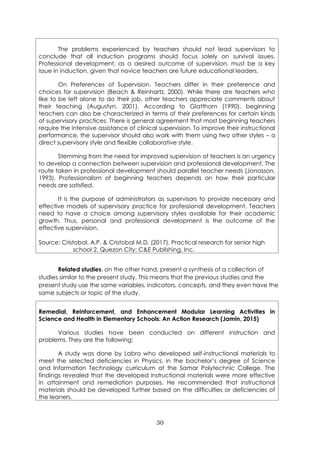 30
The problems experienced by teachers should not lead supervisors to
conclude that all induction programs should focus solely on survival issues.
Professional development, as a desired outcome of supervision, must be a key
issue in induction, given that novice teachers are future educational leaders.
On Preferences of Supervision. Teachers differ in their preference and
choices for supervision (Beach & Reinhartz, 2000). While there are teachers who
like to be left alone to do their job, other teachers appreciate comments about
their teaching (Augustyn, 2001). According to Glatthorn (1990), beginning
teachers can also be characterized in terms of their preferences for certain kinds
of supervisory practices. There is general agreement that most beginning teachers
require the intensive assistance of clinical supervision. To improve their instructional
performance, the supervisor should also work with them using two other styles – a
direct supervisory style and flexible collaborative style.
Stemming from the need for improved supervision of teachers is an urgency
to develop a connection between supervision and professional development. The
route taken in professional development should parallel teacher needs (Jonasson,
1993). Professionalism of beginning teachers depends on how their particular
needs are satisfied.
It is the purpose of administrators as supervisors to provide necessary and
effective models of supervisory practice for professional development. Teachers
need to have a choice among supervisory styles available for their academic
growth. Thus, personal and professional development is the outcome of the
effective supervision.
Source: Cristobal, A.P. & Cristobal M.D. (2017). Practical research for senior high
school 2. Quezon City: C&E Publishing, Inc.
Related studies, on the other hand, present a synthesis of a collection of
studies similar to the present study. This means that the previous studies and the
present study use the same variables, indicators, concepts, and they even have the
same subjects or topic of the study.
Remedial, Reinforcement, and Enhancement Modular Learning Activities in
Science and Health in Elementary Schools: An Action Research (Jamin, 2015)
Various studies have been conducted on different instruction and
problems. They are the following:
A study was done by Labro who developed self-instructional materials to
meet the selected deficiencies in Physics, in the bachelor’s degree of Science
and Information Technology curriculum at the Samar Polytechnic College. The
findings revealed that the developed instructional materials were more effective
in attainment and remediation purposes. He recommended that instructional
materials should be developed further based on the difficulties or deficiencies of
the leaners.
 