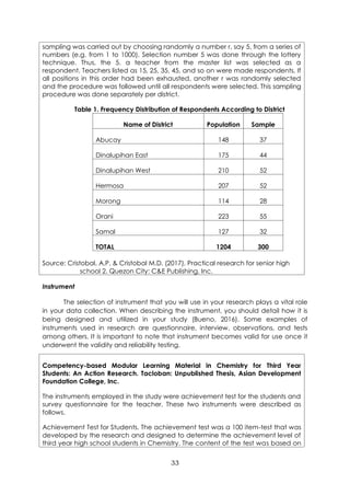33
sampling was carried out by choosing randomly a number r, say 5, from a series of
numbers (e.g. from 1 to 1000). Selection number 5 was done through the lottery
technique. Thus, the 5, a teacher from the master list was selected as a
respondent. Teachers listed as 15, 25, 35, 45, and so on were made respondents. If
all positions in this order had been exhausted, another r was randomly selected
and the procedure was followed until all respondents were selected. This sampling
procedure was done separately per district.
Table 1. Frequency Distribution of Respondents According to District
Name of District Population Sample
Abucay 148 37
Dinalupihan East 175 44
Dinalupihan West 210 52
Hermosa 207 52
Morong 114 28
Orani 223 55
Samal 127 32
TOTAL 1204 300
Source: Cristobal, A.P. & Cristobal M.D. (2017). Practical research for senior high
school 2. Quezon City: C&E Publishing, Inc.
Instrument
The selection of instrument that you will use in your research plays a vital role
in your data collection. When describing the instrument, you should detail how it is
being designed and utilized in your study (Bueno, 2016). Some examples of
instruments used in research are questionnaire, interview, observations, and tests
among others. It is important to note that instrument becomes valid for use once it
underwent the validity and reliability testing.
Competency-based Modular Learning Material in Chemistry for Third Year
Students: An Action Research. Tacloban: Unpublished Thesis, Asian Development
Foundation College, Inc.
The instruments employed in the study were achievement test for the students and
survey questionnaire for the teacher. These two instruments were described as
follows.
Achievement Test for Students. The achievement test was a 100 item-test that was
developed by the research and designed to determine the achievement level of
third year high school students in Chemistry. The content of the test was based on
 