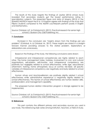 36
The results of this study negate the findings of Jaytee (2012) whose study
revealed that secondary students got the lowest performance rating in
specialization subjects. The presented figure and data of Magno (2012) in the
SEAMEO INOTECH report the K to 12 Program agrees with findings of the study that
Filipino students compared to the ASEAN counterparts perform poorly in English
and Mathematics.
Source: Cristobal, A.P. & Cristobal M.D. (2017). Practical research for senior high
school 2. Quezon City: C&E Publishing, Inc.
7. Conclusion
Enclosed in the conclusion are “insights drawn from the findings per sub-
problem” (Cristobal, A. & Cristobal, M., 2017). These insights are stated in a straight-
forward manner providing answers to the stated problem. Explanations or
elaborations are unnecessary.
Based on the findings of the study, the following conclusions were drawn:
Intrapersonal and interpersonal competencies are highly related to each
other. The home management styles, hobbies, involvement to civic and cultural
organizations, self-esteem, self-monitor, and intrapersonal competency are
positively but negligibly related to school effectiveness, while age, educational
attainment, training, home atmosphere, locus of control, risk-taker, all specific
variables of interpersonal competency are negatively and lowly related to school
effectiveness.
Human virtues and Machiavellianism are positively slightly related t school
effectiveness while administrative experience is negatively slightly related to
school effectiveness. The factors of school effectiveness are human relation skills,
professionalism, and management capability.
The proposed human relation intervention program is strongly agreed to be
implemented.
Source: Cristobal, A.P. & Cristobal M.D. (2017). Practical research for senior high
school 2. Quezon City: C&E Publishing, Inc.
8. References
This part contains the different primary and secondary sources you used in
your study. The referencing style varies among institution, teachers, or field of study.
 