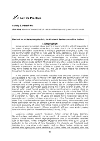 37
Let Us Practice
Activity 5. Dissect this.
Directions: Read the research report below and answer the questions that follow.
Effects of Social Networking Media to the Academic Performance of the Students
I. INTRODUCTION
Social networking media is about sharing or communicating with other people. It
has spread its wings to various other fields and education is one of the new sectors
where the concept of social media is making a great role (Anonymous, 2014). They
are communication channels or tools used to store, aggregate, share, discuss or
deliver information with friends and colleagues using the internet (Reynolds, 2015).
They involve the use of web-based technologies to transform one-way
communication into an interactive online dialogue (Dixon, 2012). It is a creation and
exchange of user-made content. At school or in any office, social media is used by
students and teachers to share original content the articles or the publications.
Students, in particular, use it and provide an opportunity to seek to questions they
may have related to their course. Thus, the use of social media has extended
throughout the community (Roblyer, et al., 2010).
In the previous years, social media websites have become common. It gives
young people a new way to interact with each other and communicate with the
world. Social media networking became popular between 2004 and 2006, after
Facebook and MySpace were created. Facebook, for example has over 500 million
members and it is still growing and approximately 85% of undergraduate students
are Facebook users (Schneider, 2009). During the second quarter of 2008, 75% of
Internet surfers used “Social Media” by joining social networks, reading blogs, or
contributing reviews to shopping sites. This represents a significant rise from 56% in
2007. The unlimited growth is not only limited to teenagers or to one of the members
of Generation X. Today, 35 – 44 years old people have increasingly joined the
population and counted as joiners, spectators, and critics. Therefore, it over the past
years. They have helped many people feel as if they belong to a community and
make connection not only on campus but with friends outside of school.Due to the
increased popularity of social networking media, economists and professors are
requesting the clientele to go to different websites for efficient paper works ignoring
how much time spent on these different sites (Choney, 2010).
Moreover, college students nowadays (which consist of Baby Boomers,
Generation Xers, and Millenials) are exposed to all types of technologies in many
aspects of their live and form of large proportion of users on social media networks
such as Facebook, Twitter, Instagram, MySpace and many more (Guy, 2012). In
particular, in the University of New Hampshire, the students use Facebook and
YouTube than any other social media platform. Blogs, Twitter, MySpace, and
Linkedln had significantly lower amounts of student users. The students from the
 