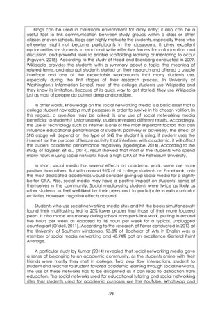 39
Blogs can be used in classroom environment for diary entry; it also can be a
useful tool to link communication between study groups within a class or other
classes or even schools. Blogs can highly motivate the students, especially those who
otherwise might not become participants in the classrooms. It gives excellent
opportunities for students to read and write effective forums for collaboration and
discussion, and powerful tools to enable scaffolding learning or mentoring to occur
(Nguyen, 2015). According to the study of Head and Eisenberg conducted in 2009,
Wikipedia provides the students with a summary about a topic, the meaning of
related terms, and also got students started on their research and offered a usable
interface and one of the expectable workarounds that many students use,
especially during the first stages of their research process. In University of
Washington’s Information School, most of the college students use Wikipedia and
they know its limitation. Because of its quick way to get started, they use Wikipedia
just as most of people do but not deep and credible.
In other words, knowledge on the social networking media is a basic asset that a
college student nowadays must possesses in order to survive in his chosen volition. In
this regard, a question may be asked: Is any use of social networking media
beneficial to students? Unfortunately, studies revealed different results. Accordingly,
the use of technology such as internet is one of the most important factors that can
influence educational performance of students positively or adversely. The effect of
SNS usage will depend on the type of SNS the student is using, if student uses the
internet for the purpose of leisure activity that interferes with academic, it will affect
the student academic performance negatively (Egedegbe, 2014). According to the
study of Tayseer, et al., (2014), result showed that most of the students who spend
many hours in using social networks have a high GPA at the Petroleum University.
In short, social media has several effects on academic work, some are more
positive than others. But with around 96% of all college students on Facebook, only
the most dedicated academics would consider giving up social media for a slightly
better GPA. Also, social media may have a positive impact on students’ sense of
themselves in the community. Social media-using students were twice as likely as
other students to feel well-liked by their peers and to participate in extracurricular
activities. However, negative effects abound.
Students who use social networking media sites and hit the books simultaneously
found their multitasking led to 20% lower grades that those of their more focused
peers. It also made less money during school from part-time work, putting in around
five hours per week as opposed to 16 hours per week for a typical, unplugged
counterpart (O’dell, 2011). According to the research of Ferrer conducted in 2013 at
the University of Southern Mindanao, 93.8% of Bachelor of Arts in English was a
member of social media networking and 48.94% got an excellence General Point
Average.
A particular study by Kumar (2014) revealed that social networking media gave
a sense of belonging to an academic community, as the students online with their
friends were mostly they met in college. Two step flow interactions, student to
student and teacher to student favored academic learning through social networks.
The use of these networks has to be disciplined as it can lead to distraction from
education. The social networks used for educational tutoring and social networking
sites that students used for academic purposes are the YouTube, WhatsApp and
 