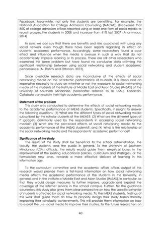 40
Facebook. Meanwhile, not only the students are benefiting. For example, the
National Association for College Admission Counseling (NACAC) discovered that
85% of college admission offices reported using at least one form of social media to
recruit prospective students in 2008 and increase from 61% last 2007 (Anonymous,
2014)
In sum, we can say that there are benefits and risks associated with using any
social network even though there have been reports regarding its effect on
students’ academic performance. Accordingly, some researchers found a poor
effect and influence when the media is overuse in such a way that do not
academically improve learning or its process. There are still other researchers who
examined this same problem but have found no conclusive data affirming the
significant relationship between using social networking and student academic
performance (Al- Rahmi and Othman, 2013).
Since available research data are inconclusive of the effects of social
networking media on the academic performance of students, it is timely and an
imperative necessity to study on whether or not the exposure to social networking
media of the students of the Institute of Middle East and Asian Studies (IMEAS) of the
University of Southern Mindanao (hereinafter referred to as USM), Kabacan,
Cotabato can explain their high academic performance.
Statement of the problem
This study was conducted to determine the effects of social networking media
to the academic performance of IMEAS students. Specifically, it sought to answer
the following questions: (1) What are the different types of social networking media
subscribed by the scholar students of the IMEAS?; (2) What are the different types of
IT gadgets commonly used by the respondents in accessing social networking
media?; (3) What are the perceived effects of social networking media to the
academic performance of the IMEAS students?; and (4) What is the relationship of
the social networking media and the respondents’ academic performance?
Significance of the study
The results of this study shall be beneficial to the school administration, the
faculty, the students, and the public in general. To the University of Southern
Mindanao (USM) officials, the results would guide them empirical bases in the
improvement of the existing educational policies, curriculum and strategies, or the
formulation new ones, towards a more effective delivery of learning in this
information age.
To the curriculum committee and the academic affairs office, output of this
research would provide them a first-hand information on how social networking
media affects the academic performance of the students in the University, in
general, and in the institute of Middle East and Asian Studies (IMEAS), in particular, so
that they would design measures to further improve, upgrade and expand the
coverage of the internet service in the school campus. Further, for the guidance
counselors, this study also gives them clear perspective on how the specific behavior
of students is affected by social networking media. To the IMEAS students, findings of
this work shall guide them on how to properly design their study habits thereby
improving their scholastic achievements. This will provide them information on how
to exploit the use social media to improve their studies. To the future researchers on
 