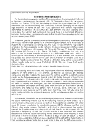 43
performance of the respondents.
III. FINDINGS AND CONCLUSION
For the socio-demographic profiles of the respondents, it was revealed that most
of the respondents were at the age of 18 to 20. This confirms the claim by Lennon,
Rentfro, and Curran (2012) that the young adults whose ages range from 18 – 20
oftentimes use social networking sites compared to those belonging to the higher
age brackets. In terms of sex, the study gathered that female respondents
dominated the samples who constituted 81.32% of them. This is not surprising since
nowadays, the women out numbered men and there is a numerical difference
between the two sex’s increases with age. In France, eight centenarians in ten are
women (Anonymous, 2015).
Moreover, greater of the respondents were single whose monthly incomes range
500 to 1000 weekly which came out in form of living allowances. As to the access of
students to social media networking sites, the study revealed that the respondents
availed of the following social media networks (in descending order): (1) Facebook,
(2) Twitter, (3) MySpace, (4) Instagram, (5) Flicker, (6) Frienster, (7) Blogs, (8) Podcast,
(9) Youtube, (10) Tumblr and (11) Skype. This finding corroborated the data in a
research that Facebook now has more than 1.5 billion users, more than 1 billion of
which use the service daily in the first quarter of 2015. It was revealed that Facebook
has passed 1.55 billion monthly active users and 1.39 billion are mobile users. As of
last year, Facebook also shared that it had a 1.01 billion daily active users and 894
million mobile daily active users (Protalinski, 2015). This may imply that Muslim
students of the
Philippines also follow with the social network trend in the world over.
In accessing these networks, the respondents used the following information
gadgets (in rank order): (1) cell phones, (2) tablets; (3) laptops; (4) desktop
computers; and (5) e-readers. The students of the Institute used the social networking
media for the following purposes (in rank order): (1) to like the post of their friends,
topics and etc.; (2) downloading; (3) chatting; (4) uploading pictures, writings, etc.;
and (5) post comments to friends. This is found supportive to the finding of a study by
Fox News’ Dr. Manny that teenagers used their social networking media accounts to
likes, comments and follow and they base their selfworth on the number of likes,
comments and followers they obtain from it (Talreja, 2013). Although, all the
respondents were students but this data show that they were not fully using their
social media activities for academic purpose but for social purpose, like connecting
with friends.
Furthermore, aside from the enumerated purposes above, the respondents used
the social networking media due to the following reasons (in rank order): (1) to
communicate with people who are away from them; (2) to be updated with latest
news; (3) to gain knowledge for academic purposes; (4) for pleasure and fun; and
(5) and other similar reasons. This finding validates the above output that student
users of the Facebook are spending much of their time for social purposes. On the
question of frequency of their use of social media, it was revealed that student
respondents used the social networking media almost daily since majority of them
answered to have used said form of media 5-6 days a week at about 1-2 hours
every session. According to the survey conducted in 2013, 63% of the students check
their social networking media sites at least once a day and the 33% who check 6+
 