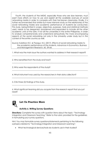 45
Fourth, the students of the IMEAS, especially those who are slow learners, must
exert more efforts on how to use and exploit all the available avenues of social
networking media in order to compete with their fast-leaner classmates. Finally, it is
further recommended that similar but more intensive study on the relationship of the
social networking media and academic performance of students be conducted.
This study, being limited in scope, objectives, purposes, tools and statistical methods
used, needs to be deepened, broadened and expanded to include all the other
academic units of the USM, if not all the universities in the entire Philippines, in order
to analyze comprehensively and understand exhaustively the more encompassing
aspects of the social networking not only in the University under study but in the
context of the entire country as well.
Source: Kulidtod, R.C. & Pasagui, N.S. (2017). Effects of social networking media to
the academic performance of the students. Advances in Economics, Business
and Management Research, 45, 59-64.
1. What was the main issue the authors wanted to address in their research report?
__________________________________________________________________________________
2. Who benefited from the study and how?
__________________________________________________________________________________
3. Who were the respondents of the study?
__________________________________________________________________________________
4. What instrument was used by the researchers in their data collection?
__________________________________________________________________________________
5. Cite three (3) findings of the study.
__________________________________________________________________________________
6. What significant learning did you acquire from the research report that you just
read?
__________________________________________________________________________________
Let Us Practice More
Activity 6. Writing Survey Questions
Directions: Complete the survey with question items about the topic: “Technology
Integration and Classroom Teaching.” Refer to the rubric provided for the guidelines
in formulating your survey questions.
Hint: You may formulate survey questions/statements pertaining to the following
subtopics related to “Technology Integration and Classroom Learning”:
• What technological devices/tools do students use in their studies?
 