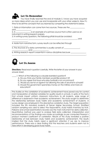 50
Let Us Remember
You have finally reached the end of module 5. I know you have acquired
so many ideas which you can use and incorporate with your other subjects. Now it’s
time to recall the concepts that you learned by competing the statements below.
1. Data or information can come from two sources. These are the ________________
and ________________.
2. A ________________ is an example of a primary source that is often used as an
instrument in writing research papers.
3. In writing survey questions, the following pitfall should be avoided:
_________________, _________________, _________________, _________________, and
_________________.
4. Aside from narrative form, survey results can be reflected through
_________________.
5. The structure of a data commentary is usually consists of _________________,
_________________, and _________________.
6. Writing research report is essential in various disciplines because _________________
_________________________________________________________________________________.
Let Us Assess
Directions: Read each question carefully. Write the letter of your answer in your
answer sheet.
_____1. Which of the following is a double-barreled question?
A. Do you think your family members would like product X?
B. Do you agree that boys who play football is not uncommon?
C. Would you be for or against not allowing the sale of alcohol in schools?
D. Should the government spend less money on the military and more on
education?
The studies on the correlation of academic achievement have paved way for control
and manipulation of related variables for quality results in schools. In spite of the facts
that schools impart uniform classroom instructions to all students, wide range of
difference is observed in their academic achievement. The study sought to determine
the relationship between study habits and academic achievement of students. A
survey design was employed in this descriptive correlation study. The target population
included the 9th standard students at Spicer Higher Secondary School. Stratified
random sampling was used to select the respondents, study habits inventory by N.M.
Palsane and school examinations records was the main instrument for data collection.
Quantitative method was used to analyze field data collected. Interpretation and
recommendations of the findings was made accordingly as per computed Pearson’s
product moment coefficient of correlation. Results of this study revealed a positive
relationship of 0.66 between study habits and academic achievement. The results
implied that the study habits need a significant attention if we are to improve
performance. There was a clear finding that the teachers and students seem not to
take effort in developing good study habits.
 