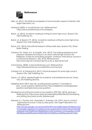 References
Allen, M. (2017). The SAGE encyclopedia of communication research methods. USA:
Sage Publications, Inc.
Ambiquity (2020). In yourdictionary.com. Retrieved from
https://www.yourdictionary.com/ambiguity
Barrot, J.S. (2016). Academic reading & writing for senior high schoo. Quezon City:
C&E Publishing, Inc.
Barrot, J.S. & Sipacio, P.F. (2016). Academic reading & writing for senior high schoo.
Quezon City: C&E Publishing, Inc.
Bueno, D.C. (2016). Educational research writing made easy. Quezon City: Great
Books Trading.
Cardona, R.S., Reyes, A.S., & Tangalin, M.M. (2015). The bullying experiences and
classroom discipline techniques in an urban national high school in the
Philippines: A basis for anti-bullying program. American International Journal of
Contemporary Research, 5(2), 49-52. Retrieved from
http://www.aijcrnet.com/journals/Vol_5_No_2_April_2015/7.pdf
Commentary. (2020). In learnersdictionary.com. Retrieved from
https://learnersdictionary.com/definition/commentary)
Cristobal, A.P. & Cristobal M.D. (2017). Practical research for senior high school 2.
Quezon City: C&E Publishing, Inc.
Dapat, J.O. (2016). Applied English for academic and professional services. Pasay
City: JFS Publishing Services.
Delighted team (2019, May 24). Avoiding biased questions: 7 examples of
bad survey questions. Retrieved from https://delighted.com/blog/biased-
questions-examples-bad-survey-questions
Developing and writing structured survey questions. [PDF File]. (2013). Ignet.gov.
Retrieved from https://www.ignet.gov/sites/default/files/files/03_Developing_
and_Writing_Structured_Survey_Questions.pdf
Edwards, E.J., Thomas, M.D., Rosenfeld, P., & Kewley, S.B. (1997). How to conduct
organizational surveys: A step-by-step guide. USA: Sage Publications, Inc.
Retrieved form
https://books.google.com.ph/books?id=BPJyAwAAQBAJ&pg=PA33&dq=wha
t+is+double+negative+in+writing+survey+question&hl=en&sa=X&ved=2ahUKE
wis25qUjf7qAhXT62EKHdCNB40Q6AEwCHoECAUQAg#v=onepage&q=what%
20is%20double%20negative%20in%20writing%20survey%20question&f=false
 
