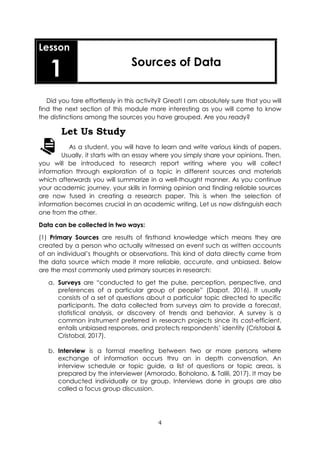 4
Lesson
1 Sources of Data
Did you fare effortlessly in this activity? Great! I am absolutely sure that you will
find the next section of this module more interesting as you will come to know
the distinctions among the sources you have grouped. Are you ready?
Let Us Study
As a student, you will have to learn and write various kinds of papers.
Usually, it starts with an essay where you simply share your opinions. Then,
you will be introduced to research report writing where you will collect
information through exploration of a topic in different sources and materials
which afterwards you will summarize in a well-thought manner. As you continue
your academic journey, your skills in forming opinion and finding reliable sources
are now fused in creating a research paper. This is when the selection of
information becomes crucial in an academic writing. Let us now distinguish each
one from the other.
Data can be collected in two ways:
(1) Primary Sources are results of firsthand knowledge which means they are
created by a person who actually witnessed an event such as written accounts
of an individual’s thoughts or observations. This kind of data directly came from
the data source which made it more reliable, accurate, and unbiased. Below
are the most commonly used primary sources in research:
a. Surveys are “conducted to get the pulse, perception, perspective, and
preferences of a particular group of people” (Dapat, 2016). It usually
consists of a set of questions about a particular topic directed to specific
participants. The data collected from surveys aim to provide a forecast,
statistical analysis, or discovery of trends and behavior. A survey is a
common instrument preferred in research projects since its cost-efficient,
entails unbiased responses, and protects respondents’ identity (Cristobal &
Cristobal, 2017).
b. Interview is a formal meeting between two or more persons where
exchange of information occurs thru an in depth conversation. An
interview schedule or topic guide, a list of questions or topic areas, is
prepared by the interviewer (Amorado, Boholano, & Talili, 2017). It may be
conducted individually or by group. Interviews done in groups are also
called a focus group discussion.
 