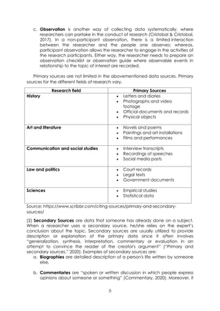 5
c. Observation is another way of collecting data systematically, where
researchers can partake in the conduct of research (Cristobal & Cristobal,
2017). In a non-participant observation, there is a limited interaction
between the researcher and the people one observes; whereas,
participant observation allows the researcher to engage in the activities of
the research participants. Either way, the researcher needs to prepare an
observation checklist or observation guide where observable events in
relationship to the topic of interest are recorded.
Primary sources are not limited in the abovementioned data sources. Primary
sources for the different fields of research vary.
Research field Primary Sources
History • Letters and diaries
• Photographs and video
footage
• Official documents and records
• Physical objects
Art and literature • Novels and poems
• Paintings and art installations
• Films and performances
Communication and social studies • Interview transcripts
• Recordings of speeches
• Social media posts
Law and politics • Court records
• Legal texts
• Government documents
Sciences • Empirical studies
• Statistical data
Source: https://www.scribbr.com/citing-sources/primary-and-secondary-
sources/
(2) Secondary Sources are data that someone has already done on a subject.
When a researcher uses a secondary source, he/she relies on the expert’s
conclusion about the topic. Secondary sources are usually utilized to provide
description or explanation of the primary data since it often involves
“generalization, synthesis, interpretation, commentary or evaluation in an
attempt to convince the reader of the creator's argument” (“Primary and
secondary sources,” 2020). Examples of secondary sources are:
a. Biographies are detailed description of a person's life written by someone
else.
b. Commentaries are “spoken or written discussion in which people express
opinions about someone or something” (Commentary, 2020). Moreover, it
 