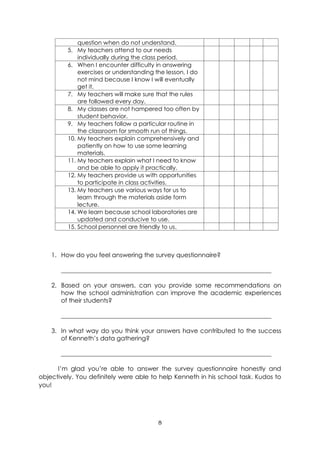 8
question when do not understand.
5. My teachers attend to our needs
individually during the class period.
6. When I encounter difficulty in answering
exercises or understanding the lesson, I do
not mind because I know I will eventually
get it.
7. My teachers will make sure that the rules
are followed every day.
8. My classes are not hampered too often by
student behavior.
9. My teachers follow a particular routine in
the classroom for smooth run of things.
10. My teachers explain comprehensively and
patiently on how to use some learning
materials.
11. My teachers explain what I need to know
and be able to apply it practically.
12. My teachers provide us with opportunities
to participate in class activities.
13. My teachers use various ways for us to
learn through the materials aside form
lecture.
14. We learn because school laboratories are
updated and conducive to use.
15. School personnel are friendly to us.
1. How do you feel answering the survey questionnaire?
____________________________________________________________________
2. Based on your answers, can you provide some recommendations on
how the school administration can improve the academic experiences
of their students?
____________________________________________________________________
3. In what way do you think your answers have contributed to the success
of Kenneth’s data gathering?
____________________________________________________________________
I’m glad you’re able to answer the survey questionnaire honestly and
objectively. You definitely were able to help Kenneth in his school task. Kudos to
you!
 