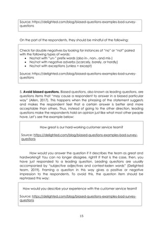 15
Source: https://delighted.com/blog/biased-questions-examples-bad-survey-
questions
On the part of the respondents, they should be mindful of the following:
Check for double negatives by looking for instances of “no” or “not” paired
with the following types of words:
• No/not with “un-” prefix words (also in-, non-, and mis-)
• No/not with negative adverbs (scarcely, barely, or hardly)
• No/not with exceptions (unless + except)
Source: https://delighted.com/blog/biased-questions-examples-bad-survey-
questions
5. Avoid biased questions. Biased questions, also known as leading questions, are
questions items that “may cause a respondent to answer in a biased particular
way” (Allen, 2017). This happens when the phrasing of the statement suggests
and makes the respondent feel that a certain answer is better and more
acceptable than others. Thus, instead of going to the other direction, leading
questions make the respondents hold an opinion just like what most other people
have. Let’s see the example below:
How great is our hard-working customer service team?
Source: https://delighted.com/blog/biased-questions-examples-bad-survey-
questions
How would you answer the question if it describes the team as great and
hardworking? You can no longer disagree, right? If that is the case, then, you
have just responded to a leading question. Leading questions are usually
accompanied by “subjective adjectives and context-laden words” (Delighted
team, 2019). Framing a question in this way gives a positive or negative
impression to the respondents. To avoid this, the question item should be
rephrased this way:
How would you describe your experience with the customer service team?
Source: https://delighted.com/blog/biased-questions-examples-bad-survey-
questions
 