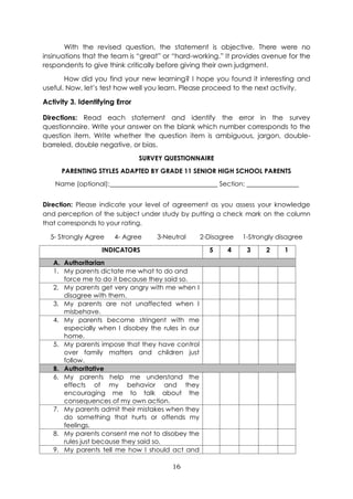16
With the revised question, the statement is objective. There were no
insinuations that the team is “great” or “hard-working.” It provides avenue for the
respondents to give think critically before giving their own judgment.
How did you find your new learning? I hope you found it interesting and
useful. Now, let’s test how well you learn. Please proceed to the next activity.
Activity 3. Identifying Error
Directions: Read each statement and identify the error in the survey
questionnaire. Write your answer on the blank which number corresponds to the
question item. Write whether the question item is ambiguous, jargon, double-
barreled, double negative, or bias.
SURVEY QUESTIONNAIRE
PARENTING STYLES ADAPTED BY GRADE 11 SENIOR HIGH SCHOOL PARENTS
Name (optional): Section:
Direction: Please indicate your level of agreement as you assess your knowledge
and perception of the subject under study by putting a check mark on the column
that corresponds to your rating.
5- Strongly Agree 4- Agree 3-Neutral 2-Disagree 1-Strongly disagree
INDICATORS 5 4 3 2 1
A. Authoritarian
1. My parents dictate me what to do and
force me to do it because they said so.
2. My parents get very angry with me when I
disagree with them.
3. My parents are not unaffected when I
misbehave.
4. My parents become stringent with me
especially when I disobey the rules in our
home.
5. My parents impose that they have control
over family matters and children just
follow.
B. Authoritative
6. My parents help me understand the
effects of my behavior and they
encouraging me to talk about the
consequences of my own action.
7. My parents admit their mistakes when they
do something that hurts or offends my
feelings.
8. My parents consent me not to disobey the
rules just because they said so,
9. My parents tell me how I should act and
 