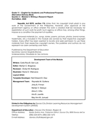Grade 11 – English for Academic and Professional Purposes
Alternative Delivery Mode
Quarter 2 – Module 5: Writing a Research Report
First Edition, 2020
Republic Act 8293, section 176 states that: No copyright shall subsist in any
work of the Government of the Philippines. However, prior approval of the
government agency or office wherein the work is created shall be necessary for
exploitation of such work for profit. Such agency or office may, among other things,
impose as a condition the payment of royalties.
Borrowed materials (i.e., songs, stories, poems, pictures, photos, brand names,
trademarks, etc.) included in this module are owned by their respective copyright
holders. Every effort has been exerted to locate and seek permission to use these
materials from their respective copyright owners. The publisher and authors do not
represent nor claim ownership over them.
Published by the Department of Education
Secretary: Leonor Magtolis Briones
Undersecretary: Diosdado M. San Antonio
Printed in the Philippines by Davao City Division Learning Resources Management
Development System (LRMDS)
Department of Education – Davao City Division, Region XI
Office Address: Elpidio Quirino Ave., Poblacion District, Davao City, 8000 Davao del Sur
Telefax: (082) 224-3274, (082) 222-1672
E-mail Address: davao.city@deped.gov.ph
Development Team of the Module
Writers: Carla Rica B. San Luis
Editor: Marilyn C. Braganza
Reviewer: Divilyn M. Rodriguez
Illustrator: Ranie D. Villanueva
Layout Artist:
Template Developer: Neil Edward D. Diaz
Management Team: Reynaldo M. Guillena
Jinky B. Firman
Marilyn V. Deduyo
Alma C. Cifra
Aris B. Juanillo
May Ann M. Jumuad
 