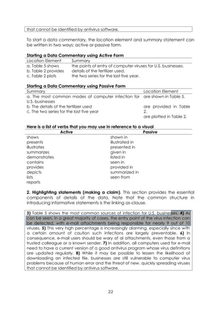 22
that cannot be identified by antivirus software.
To start a data commentary, the location element and summary statement can
be written in two ways: active or passive form.
Starting a Data Commentary using Active Form
Location Element Summary
a. Table 5 shows
b. Table 2 provides
c. Table 2 plots
the points of entry of computer viruses for U.S. businesses.
details of the fertilizer used.
the two series for the last five year.
Starting a Data Commentary using Passive Form
Summary Location Element
a. The most common modes of computer infection for
U.S. businesses
b. The details of the fertilizer used
c. The two series for the last five year
are shown in Table 5.
are provided in Table
2.
are plotted in Table 2.
Here is a list of verbs that you may use in reference to a visual
Active Passive
shows
presents
illustrates
summarizes
demonstrates
contains
provides
depicts
lists
reports
shown in
illustrated in
presented in
given in
listed in
seen in
provided in
summarized in
seen from
2. Highlighting statements (making a claim). This section provides the essential
components of details of the data. Note that the common structure in
introducing informative statements is the linking as-clause.
3) Table 5 shows the most common sources of infection for U.S. businesses. 4) As
can be seen, in a great majority of cases, the entry point of the virus infection can
be detected, with e-mail attachments being responsible for nearly 9 out of 10
viruses. 5) This very high percentage is increasingly alarming, especially since with
a certain amount of caution such infections are largely preventable. 6) In
consequence, e-mail users should be wary of al attachments, even those from a
trusted colleague or a known sender. 7) In addition, all computers used for e-mail
need to have a current version of a good antivirus program whose virus definitions
are updated regularly. 8) While it may be possible to lessen the likelihood of
downloading an infected file, businesses are still vulnerable to computer virus
problems because of human error and the threat of new, quickly spreading viruses
that cannot be identified by antivirus software.
 