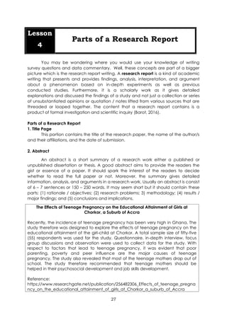 27
Lesson
4
Parts of a Research Report
You may be wondering where you would use your knowledge of writing
survey questions and data commentary. Well, these concepts are part of a bigger
picture which is the research report writing. A research report is a kind of academic
writing that presents and provides findings, analysis, interpretation, and argument
about a phenomenon based on in-depth experiments as well as previous
conducted studies. Furthermore, it is a scholarly work as it gives detailed
explanations and discussed the findings of a study and not just a collection or series
of unsubstantiated opinions or quotation / notes lifted from various sources that are
threaded or looped together. The content that a research report contains is a
product of formal investigation and scientific inquiry (Barot, 2016).
Parts of a Research Report
1. Title Page
This portion contains the title of the research paper, the name of the author/s
and their affiliations, and the date of submission.
2. Abstract
An abstract is a short summary of a research work either a published or
unpublished dissertation or thesis. A good abstract aims to provide the readers the
gist or essence of a paper. It should spark the interest of the readers to decide
whether to read the full paper or not. Moreover, the summary gives detailed
information, analysis, and arguments in a research work. Usually an abstract is consist
of 6 – 7 sentences or 150 – 250 words. It may seem short but it should contain these
parts: (1) rationale / objectives; (2) research problems; 3) methodology; (4) results /
major findings; and (5) conclusions and implications.
The Effects of Teenage Pregnancy on the Educational Attainment of Girls at
Chorkor, a Suburb of Accra
Recently, the incidence of teenage pregnancy has been very high in Ghana. The
study therefore was designed to explore the effects of teenage pregnancy on the
educational attainment of the girl-child at Chorkor. A total sample size of fifty-five
(55) respondents was used for the study. Questionnaire, in-depth interview, focus
group discussions and observation were used to collect data for the study. With
respect to factors that lead to teenage pregnancy, it was evident that poor
parenting, poverty and peer influence are the major causes of teenage
pregnancy. The study also revealed that most of the teenage mothers drop out of
school. The study therefore recommended that teenage mothers should be
helped in their psychosocial development and job skills development.
Reference:
https://www.researchgate.net/publication/256482306_Effects_of_teenage_pregna
ncy_on_the_educational_attainment_of_girls_at_Chorkor_a_suburb_of_Accra
 