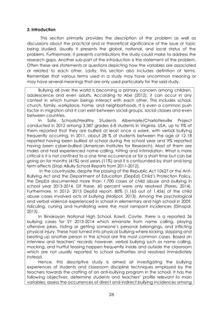 28
3. Introduction
This section primarily provides the description of the problem as well as
discussions about the practical and or theoretical significance of the issue or topic
being studied. Usually it presents the global, national, and local status of the
problem. Furthermore, it presents contributions the study could make to address the
research gaps. Another sub-part of the introduction is the statement of the problem.
Often these are statements or questions depicting how the variables are associated
or related to each other. Lastly, this section also includes definition of terms.
Remember that various terms used in a study may have uncommon meaning or
may have several meanings that are only used particularly for the said study.
Bullying all over the world is becoming a primary concern among children,
adolescence and even adults. According to Abe (2012), it can occur in any
context in which human beings interact with each other. This includes school,
church, family, workplace, home, and neighborhoods. It is even a common push
factor in migration and it can exist between social groups, social classes and even
between countries.
In Safe Schools/Healthy Students Albemarle/Charlottesville Project
conducted in 2012 among 3,387 grades 6-8 students in Virginia, USA, up to 9% of
them reported that they are bullied at least once a week, with verbal bullying
frequently occurring. In 2011, about 28 % of students between the age of 12-18
reported having been bullied at school during the school year and 9% reported
having been cyber-bullied (American Institutes for Research). Most of them are
males and had experienced name calling, hitting and intimidation. What is more
critical is it is not confined to a one time occurrence or for a short time but can be
going on for months (41%) and years (11%) and it is confounded by short and long
term effects (Stop ABully School Reports from 2011-2012).
In the countryside, despite the passing of the Republic Act 10627 or the Anti-
Bullying Act and the Department of Education (DepEd) Child’s Protection Policy,
the DepEd documented more than 1,700 cases of child abuse and bullying in
school year 2013-2014. Of these, 60 percent were only resolved (Flores, 2014).
Furthermore, in 2012- 2013 DepEd report, 80% (1,165 out of 1,456) of the child
abuse cases involved acts of bullying (Malipot, 2013). Among the psychological
and verbal violence experienced in school in elementary and high school in 2009,
ridiculing, cursing and humiliating were the most rampant incidences (Dinopol,
2013).
In Binakayan National High School, Kawit, Cavite, there is a reported 36
bullying cases for SY 2013-2014 which emanate from name calling, playing
offensive jokes, hiding or getting someone’s personal belongings, and inflicting
physical injury. These had turned into physical bullying where kicking, slapping and
beating up another person in the school are the most common cases. Based on
interview and teachers’ records; however, verbal bullying such as name calling,
mocking, and hurtful teasing happen frequently inside and outside the classroom
which are not usually reported to school authorities and resolved immediately
instead.
Hence, this descriptive study is aimed at investigating the bullying
experiences of students and classroom discipline techniques employed by the
teachers towards the crafting of an anti-bullying program in the school. It has the
following objectives: determine students and teachers’ profile relevant to main
variables; assess the occurrences of direct and indirect bullying incidences among
 