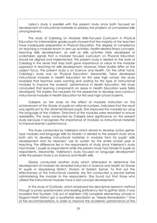 31
Labro’s study is parallel with the present study since both focused on
development of instructional materials to address the problem of unmastered skills
among learners.
The study of Cabidog on Modular Skills-Focused Curriculum in Physical
Education for Intermediate grades pupils showed that the majority of the teachers
have inadequate preparation in Physical Education. The degree of compliance
on teaching a modular lesson in arm-up activities, health-related fitness concepts,
teaching skills development, as well as skills activities fairly developed or
undertaken signals that a modular focused curriculum on Physical Education
should be aligned and implemented. This present study is related to the work of
Cabidog in the sense that they both gave importance or value to the modular
approach in teaching for skills development. However, these studies differ on the
subject focus. The present study is on Science and Health. On the other hand,
Cabidog’s study was on Physical Education. Meanwhile, Talua developed
instructional modules in Health Education for first year high school. Her study
revealed that teachers were wanting and waiting for this type of instructional
modules to improve the students’ performance in Health Education. Her study
concluded that learning components on areas in Health Education were failrly
developed. This implies the necessity for the researcher to develop and construct
instructional modules in Health Education for first year high school students.
Calapre, on her study on the effect of modular instruction on the
achievement of the Grade VI pupils on rational numbers, indicated that the result
was significant to the aforementioned pupils. She improved the modules by using
the language of the children. Directions of the modules were reworded to ensure
readability. The study conducted by Calapre bear significance on the present
study because it recognizes the importance of modules as instructional materials
to improve learner’s performance.
The study conducted by Valeriano which aimed to develop action game-
type modules oral language skills for Grade I is related to the present study since
both aim to develop instructional materials in modular form for pupils’ skills
development and for teachers’ use to sustain for the entire school year in
teaching. The difference lies in the respondents of study since Valeriano’s study
had Grade 1 pupils as respondents while the present study had Grade IV pupils as
respondents. Meanwhile, Valeriano’s study focused on language development
while the present study is on Science and Health skills.
Globio conducted another study which attempted to determine the
development of modules for remedial instruction in Science and Health for Grade
IV pupils in Maydolong District, Division of Eastern Samar. To find out the
effectiveness of the instructional material, she first conducted a pre-rest before
administering the module to the respondents. She found out that those who
utilized the instructional modules have a fast concept development.
In the study of Costibolo, which employed the descriptive research method
through a survey questionnaire and reading proficiency test to gather data, it was
revealed that fourteen (14) out of eighteen (18) complete elementary schools in
Dagami North District got a qualitative description as “Needs Remediation.” One
of the recommendations, in order to improve the academic performance of the
 