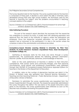 34
the Philippine Secondary School Competencies.
The Survey Questionnaire for the Teacher. The survey questionnaire for the teacher
is composed of three parts. It elicited to what extent the skills in Chemistry were
developed among third year high school students, the technique used by the
teacher in teaching the subject, and the problems encountered in teaching
concepts relative to the subject.
Source: Cristobal, A.P. & Cristobal M.D. (2017). Practical research for senior high
school 2. Quezon City: C&E Publishing, Inc.
Data Gathering Procedure
This part of the research report describes the processes that the researcher
has undergone to conduct his study. It usually starts with obtaining permission and
approval from the head of the institution or agency where the participants are
employed. Once the researcher acquired permission, he can administer the
research tool or instrument to the participants. It is also in this section where the
schedule or date of the administration and retrieval are stated.
Competency-based Modular Learning Material in Chemistry for Third Year
Students: An Action Research. Tacloban: Unpublished Thesis, Asian Development
Foundation College, Inc.
Gathering of necessary data for the study was done through a survey
questionnaire. This questionnaire elicited the following pertinent information:
teacher’s profile, financial attitudes, behaviors, and knowledge of teachers.
Data on the work performance of teachers in relation to their instruction
competence, their school, home and community linkages, and their personal
circumstances, social growth and professional characteristics were gathered
through their CB-PAST or Competency-based Performance Appraisal Systems for
Teachers in the Division of the Department of Education.
In addition, data on the number of elementary teachers per district in the
Division of Bataan were also gathered from Personal Services Itemization –
Teaching and Non-teaching Personnel – Public Elementary Schools – Department
of Education, Division of Bataan.
Permission to administer the survey questionnaire was requested from the
Division Superintendent through channels. The researcher personally administered
the survey throughout the district. This was done so the proper instructions were
given to the teachers. The survey questionnaires were retrieved as soon as the
teachers had completed answering the questionnaires.
Source: Cristobal, A.P. & Cristobal M.D. (2017). Practical research for senior high
school 2. Quezon City: C&E Publishing, Inc.
 