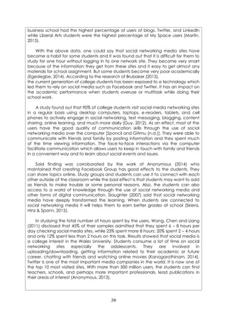 38
business school had the highest percentage of users of blogs, Twitter, and Linkedln
while Liberal Arts students were the highest percentage of My Space users (Martin,
2013).
With the above data, one could say that social networking media sites have
become a habit for some students and it was found out that it is difficult for them to
study for one hour without logging in to one network site. They become very smart
because of the information they get from these sites and it easy to get almost any
materials for school assignment. But some students become very poor academically
(Egedegbe, 2014). According to the research of Brubaker (2013),
the current generation of college students has been exposed to a technology which
led them to rely on social media such as Facebook and Twitter. It has an impact on
the academic performance when students overuse or multitask while doing their
school work.
A study found out that 90% of college students visit social media networking sites
in a regular basis using desktop computers, laptops, e-readers, tablets, and cell
phones to actively engage in social networking, text messaging, blogging, content
sharing, online learning, and much more daily (Guy, 2012). As an effect, most of the
users have the good quality of communication skills through the use of social
networking media over the computer [Sponcil and Gitimu (n.d.)]. They were able to
communicate with friends and family by posting information and they spent much
of the time viewing information. The face-to-face interactions via the computer
facilitate communication which allows users to keep in touch with family and friends
in a convenient way and to learn about social events and issues.
Said finding was corroborated by the work of Anonymous (2014) who
maintained that creating Facebook Group has good effects to the students. They
can share topics online. Study groups and students can use it to connect with each
other outside of the classroom while the bad effect is that students may want to add
as friends to make trouble or some personal reasons. Also, the students can also
access to a world of knowledge through the use of social networking media and
other forms of digital communication. Slaughter (2007) said that social networking
media have deeply transformed the learning. When students are connected to
social networking media it will helps them to earn better grades at school (Skiera,
Hinz & Spann, 2015).
In studying the total number of hours spent by the users, Wang, Chen and Liang
(2011) disclosed that 45% of their samples admitted that they spent 6 – 8 hours per
day checking social media sites, while 23% spent more 8 hours; 20% spent 2 – 4 hours
and only 12% spent less than 2 hours on this task. Results showed that social media is
a college interest in the Wales University. Students consume a lot of time on social
networking sites especially the adolescents. They are involved in
uploading/downloading, getting information related to their academic or future
career, chatting with friends and watching online movies (Kanagarathinam, 2014).
Twitter is one of the most important media companies in the world. It is now one of
the top 10 most visited sites. With more than 500 million users, the students can find
teachers, schools, and perhaps more important professionals, lead publications in
their areas of interest (Anonymous, 2013).
 