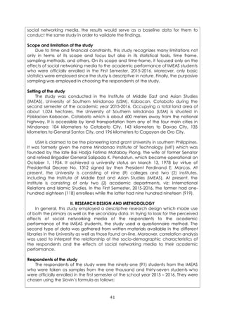 41
social networking media, the results would serve as a baseline data for them to
conduct the same study in order to validate the findings.
Scope and limitation of the study
Due to time and financial constraints, this study recognizes many limitations not
only in terms of its scope and focus but also in its statistical tools, time frame,
sampling methods, and others. On its scope and time-frame, it focused only on the
effects of social networking media to the academic performance of IMEAS students
who were officially enrolled in the First Semester, 2015-2016. Moreover, only basic
statistics were employed since the study is descriptive in nature. Finally, the purposive
sampling was employed in choosing the respondents of the study.
Setting of the study
The study was conducted in the Institute of Middle East and Asian Studies
(IMEAS), University of Southern Mindanao (USM), Kabacan, Cotabato during the
second semester of the academic year 2015-2016. Occupying a total land area of
about 1,024 hectares, the University of Southern Mindanao (USM) is situated in
Poblacion Kabacan, Cotabato which is about 600 meters away from the national
highway. It is accessible by land transportation from any of the four main cities in
Mindanao: 104 kilometers to Cotabato City, 143 kilometers to Davao City, 135
kilometers to General Santos City, and 196 kilometers to Cagayan de Oro City.
USM is claimed to be the pioneering land grant University in southern Philippines.
It was formerly given the name Mindanao Institute of Technology (MIT) which was
founded by the late Bai Hadja Fatima Matabay Plang, the wife of former Senator
and retired Brigadier General Salipada K. Pendatun, which became operational on
October 1, 1954. It achieved a university status on March 13, 1978 by virtue of
Presidential Decree No. 1312 signed by then President Ferdinand E. Marcos. At
present, the University is consisting of nine (9) colleges and two (2) institutes,
including the Institute of Middle East and Asian Studies (IMEAS). At present, the
Institute is consisting of only two (2) academic departments, viz: International
Relations and Islamic Studies. In the First Semester, 2015-2016, the former had one-
hundred eighteen (118) enrollees while the latter had nine hundred nineteen (919).
II. RESEARCH DESIGN AND METHODOLOGY
In general, this study employed a descriptive research design which made use
of both the primary as well as the secondary data. In trying to look for the perceived
effects of social networking media of the respondents to the academic
performance of the IMEAS students, the study used a questionnaire method. The
second type of data was gathered from written materials available in the different
libraries in the University as well as those found on-line. Moreover, correlation analysis
was used to interpret the relationship of the socio-demographic characteristics of
the respondents and the effects of social networking media to their academic
performance.
Respondents of the study
The respondents of the study were the ninety-one (91) students from the IMEAS
who were taken as samples from the one thousand and thirty-seven students who
were officially enrolled in the first semester of the school year 2015 – 2016. They were
chosen using the Slovin’s formula as follows:
 
