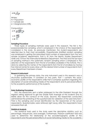 42
Where:
N = Population
n = sample size
e = Marginal error (10%)
Computation:
Sampling Procedure
Three types of sampling methods were used in this research. The first is the
purposive/selective sampling, which is employed in the choice of the respondents
considered in the study. As previously mentioned, the student-respondents are
selected due to their most accessibility. Proportionate stratified random sampling
was employed in getting the prescribed total number of respondents from the two
sample academic departments, that is, 81 from the Islamic Studies Department
while only 10 from the International Relations Department. The third and the last type
of sampling method is the systematic random sampling which is employed in the
selection of the respondents from the list of enrollees available in the Institute. This is
done by selecting the names of the respondents from the list of enrollees by having
five interval names for every draw until the desired total number of respondents from
every Department had been chosen.
Research Instrument
In gathering the primary data, the only instrument used in this research was a
structured questionnaire. It consisted on two parts. Part 1 contains the socio-
economic profile of the respondents while Part 2 comprises questions regarding the
description of social networking media of the respondents and its perceived effects
to the academic performance of the students.
Data Gathering Procedure
First, the researchers sent a letter addressed to the USM President through the
registrar asking approval to get the Grade Point Average of the students and to
IMEAS dean for the conduct of the study. Second, the researchers conducted
administered the pretesting of the questionnaire for validation of the said instrument.
Third is the sampling and actual identification by the researchers of the actual
respondents. Questionnaires were retrieved right away after the respondents have
answered them all.
Statistical Analysis
The statistical tools used in the study were the descriptive statistics such as
percentage, frequencies, and averages. Furthermore, Pearson-coefficient tool was
used to determine the relationship of the sociodemographic profile of the
respondents and the perceived effects of social networking media to the academic
 