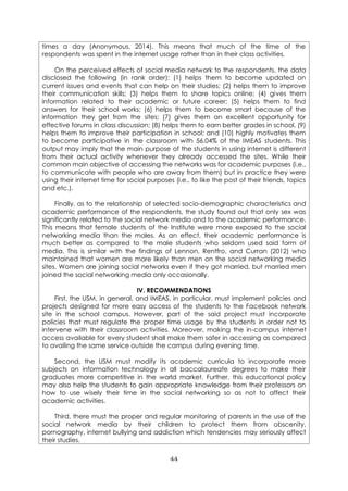 44
times a day (Anonymous, 2014). This means that much of the time of the
respondents was spent in the internet usage rather than in their class activities.
On the perceived effects of social media network to the respondents, the data
disclosed the following (in rank order): (1) helps them to become updated on
current issues and events that can help on their studies; (2) helps them to improve
their communication skills; (3) helps them to share topics online; (4) gives them
information related to their academic or future career; (5) helps them to find
answers for their school works; (6) helps them to become smart because of the
information they get from the sites; (7) gives them an excellent opportunity for
effective forums in class discussion; (8) helps them to earn better grades in school, (9)
helps them to improve their participation in school; and (10) highly motivates them
to become participative in the classroom with 56.04% of the IMEAS students. This
output may imply that the main purpose of the students in using internet is different
from their actual activity whenever they already accessed the sites. While their
common main objective of accessing the networks was for academic purposes (i.e.,
to communicate with people who are away from them) but in practice they were
using their internet time for social purposes (i.e., to like the post of their friends, topics
and etc.).
Finally, as to the relationship of selected socio-demographic characteristics and
academic performance of the respondents, the study found out that only sex was
significantly related to the social network media and to the academic performance.
This means that female students of the Institute were more exposed to the social
networking media than the males. As an effect, their academic performance is
much better as compared to the male students who seldom used said form of
media. This is similar with the findings of Lennon, Rentfro, and Curran (2012) who
maintained that women are more likely than men on the social networking media
sites. Women are joining social networks even if they got married, but married men
joined the social networking media only occasionally.
IV. RECOMMENDATIONS
First, the USM, in general, and IMEAS, in particular, must implement policies and
projects designed for more easy access of the students to the Facebook network
site in the school campus. However, part of the said project must incorporate
policies that must regulate the proper time usage by the students in order not to
intervene with their classroom activities. Moreover, making the in-campus internet
access available for every student shall make them safer in accessing as compared
to availing the same service outside the campus during evening time.
Second, the USM must modify its academic curricula to incorporate more
subjects on information technology in all baccalaureate degrees to make their
graduates more competitive in the world market. Further, this educational policy
may also help the students to gain appropriate knowledge from their professors on
how to use wisely their time in the social networking so as not to affect their
academic activities.
Third, there must the proper and regular monitoring of parents in the use of the
social network media by their children to protect them from obscenity,
pornography, internet bullying and addiction which tendencies may seriously affect
their studies.
 