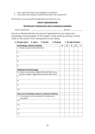 46
• How useful are these technologies to students?
• How does technology facilitate learning in the classroom?
The first few survey questions/statements are done for you.
SURVEY QUESTIONNAIRE
TECHNOLOGY INTEGRATION AND CLASSROOM LEARNING
Name (optional): _____________________________________ Section: _____________
Directions: Please indicate your level of agreement as you assess your
knowledge and perception of the subject under study by putting a check
mark on the column that corresponds to your rating.
5- Strongly Agree 4- Agree 3- Neutral 2- Disagree 1- Strongly Disagree
Technology used by students 5 4 3 2 1
1. I have access to the internet.
2.
3.
4.
5.
Usefulness of technology
6. I share and receive digital files real time (e.g.
photos, videos, digital documents, links, etc.).
7.
8.
9.
10.
Ways how technology enhances classroom learning
11. It increases my involvement in classroom
activities
12.
13.
14.
15.
 